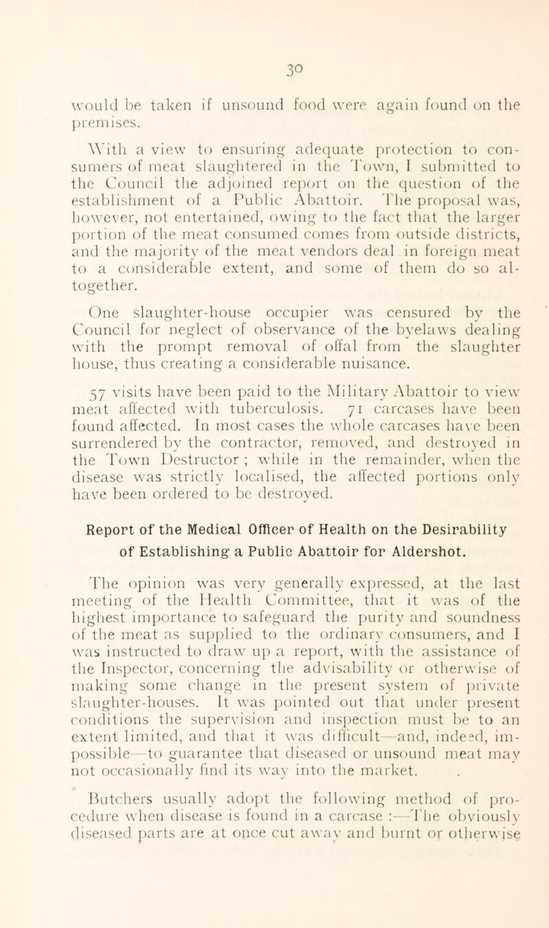 3^ woLiUl be taken if iinsouiul food were ag'ain found on the ])reniises. \\htli a view to ensuring ade(|uate protection to con- sumers of meat slaughtered in the d'own, I submitted to the Council the adjoined rej)ort on tlie cpiestion of the establishment of a I’ublic Abattoir, d'he projjc^sal was, however, n(jt entertained, owing to the fact that the larger ])ortion of the meat consumed comes from outside districts, and the majority of the meat vendors deal in foreign meat to a considerable extent, and some of them do so al- together. One slaughter-house occupier was censured bv the C'ouncil for neglect of observance of the byelaws dealing with the prompt removal of offal from the slaughter house, thus creating a consideralde nuisance. 57 visits have been paid to the Military Abattoir to view meat affected with tuberculosis. 71 carcases have been found affected. In most cases the whole carcases have been surrendered by the contractor, removed, and destroved in the Town Destructor ; while in the remainder, when the disease was strictly localised, the alfected portions onlv have been ordered to be destroyed. Report of the Medical Officer of Health on the Desirability of Establishing a Public Abattoir for Aldershot. ddie opinion was very generally expressed, at the last meeting of the Ilealth Committee, that it was of the highest importance to safeguard the purity and soundness of the meat as sup])lied to the ordinary consumers, and I was instructed to draw up a re])ort, with the assistance of the Inspector, concerning the advisability or otherwise of making some change in the present system of ])rivate slaughter-houses. It was pointed out that under jjresent conditions the supervision and ins})ection must be to an extent limited, and that it was dillicult'- and, indeed, im- possilde—to guarantee that diseased or unsound meat mav not occasionallv find its wav into the market. Butchers usually adojit the following method of pro- cedure when disease is found in a carcase a- -d'he obvioush' diseased parts are at once cut away and burnt or otherwise