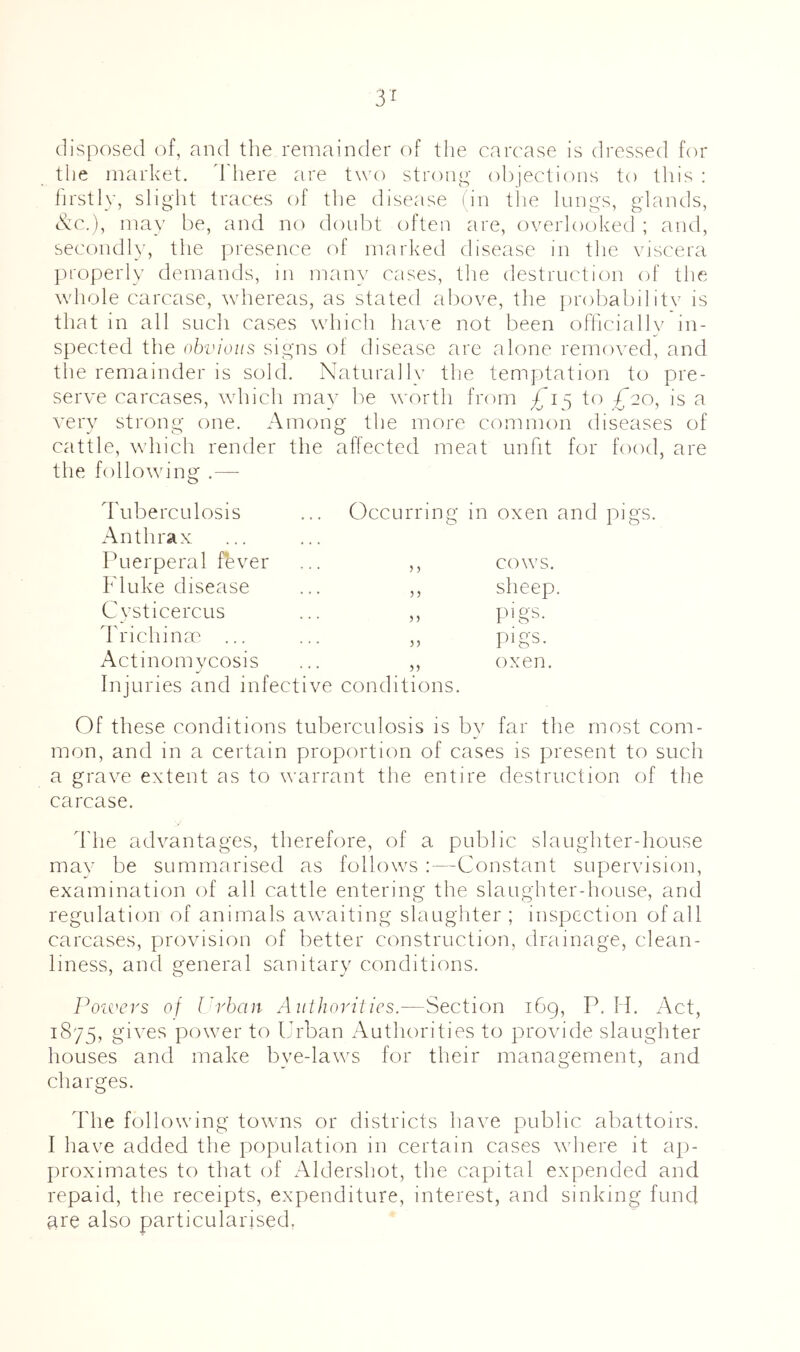 3^ disposed of, and the remainder of the carcase is dressed for the market, d'here are two stroip^' objections to this : firstly, slight traces of the disease (in tlie lungs, glands, tk;c.), ma}' be, and no doubt often are, overlooked ; and, secondly, the presence of marked disease in the viscera properly demands, in many cases, tlie destruction of the whole carcase, whereas, as stated above, the probabilitv is that in all sucli cases which ha\-e not been ofhciallv in- spected the obvious signs of disease are alone removed, and the remainder is sold. Naturally the temptation to pre- serve carcases, which may be worth from to £20, is a very strong one. Among the more common diseases of cattle, which render the affected meat unfit for food, are the following .—■ d'liberculosis Anthrax Puerperal fever Fluke disease CysticercLis dh'ichinre ... Actinomycosis Injuries and infective conditions. Occurring in oxen and pigs. 5 ) 5 ? 5) COWS. sheep. pigs. pigs. oxen. Of these conditions tuberculosis is by far the most com- mon, and in a certain proportion of cases is present to such a grave extent as to warrant the entire destruction of the carcase. d'he advantages, therefore, of a public slaughter-house mav be summarised as follows ;—Constant supervision, examination of all cattle entering the slaughter-house, and regulation of animals awaiting slaughter; inspection of all carcases, pirovision of better construction, drainage, clean- liness, and general sanitarv conditions. *0 ^ Powers of rrban Authorities.—Section 169, P. H. Act, 1875, gives power to Urban Authorities to provide slaughter houses and make bye-laws for their management, and charges. The following towns or districts have public abattoirs. I have added the population in certain cases where it ap- proximates to that of Aldersliot, the capital expended and repaid, the receipts, expenditure, interest, and sinking fund are also particularised.