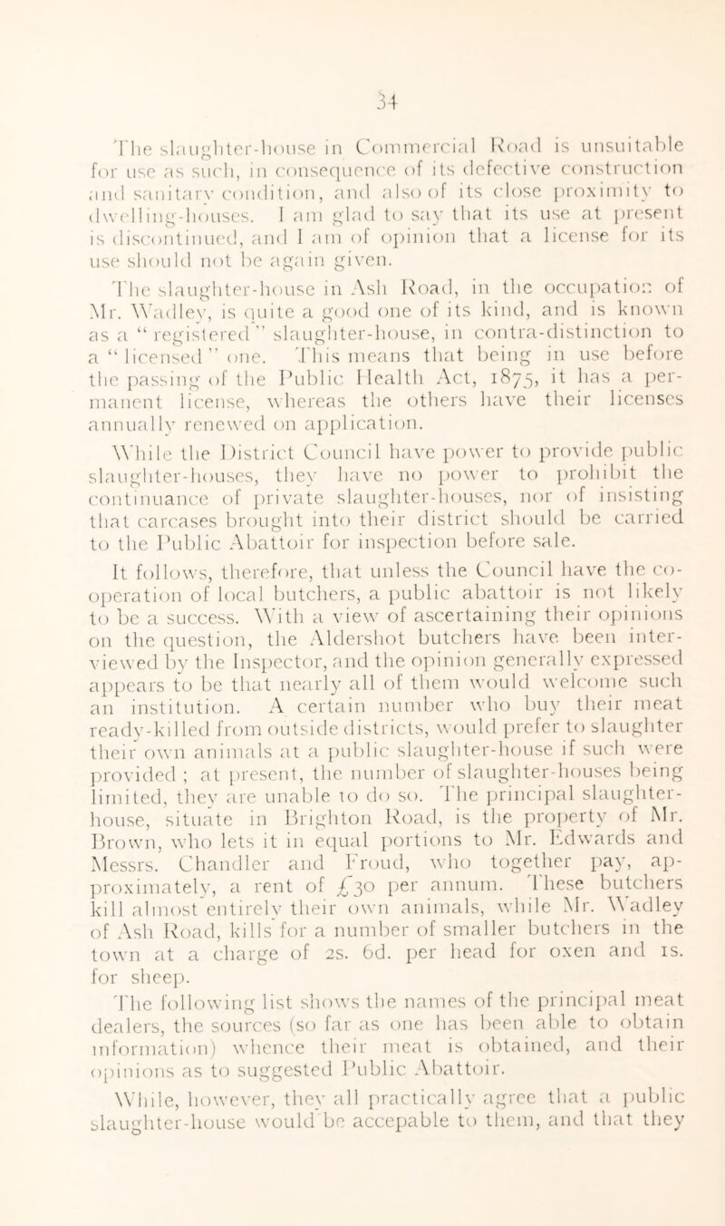 The slriuglUcr-liouse in Commercial ivoad is unsuitable for use as siic'li, m c'onsequoiK'e of its defec'tive construction aiul sailitar\’c'ondition, and also of its close jiroximity to d\v('lling-li(aiscs. 1 am glad to say that its use at present is discontiiuK'd, and I am of opinion that a license for its use should not be again given. ddie slaughterdiouse in Ash Road, in the occupation of Mr. M'adle\’, is cuiite a good one of its kind, and is known as a “ registered slaughter-house, in contra-distinction to a ‘Micensed ” one. This means that being in use before the passing of the Public Ilcalth Act, 1875, it has a per- manent license, whereas the others have their licenses annually renew'ed on apj)!ication. Addle the District Council have power to provide public slaughter-houses, they have no powmr to prohibit the continuance of private slaughter-houses, nor of insisting that carcases brought into their district should be carried to the Public Abattoir for inspection before sale. It follows, therefore, that unless the Council have the co- operation of local butchers, a public abattoir is not likely to be a success. Adth a view of ascertaining their oiiinions on the (piestion, the .Mdershot butchers have been inter- viewed bv the Inspector, and the opinion generally exiiressed ap[)ears to be that nearly all of them would wmh'ome such an institution. A certain number wdio buy their meat readv-killed from outside districts, would [irefer to slaughter their owm animals at a public slaughter-house if such wmre jirovided ; at present, the number of slaughter-houses being limited, they are unable U) do so. ddie ])rincipal slaughter- house, situate in Prighton Road, is the property of Mr. Ih'own, wdu) lets it in equal poi'tions to Mr. Itdwards and Messrs. Chandler and Proud, wdio together pay, ap- ])roximately, a rent of £30 [ler annum, ddiese butchers kill almost entirely their own animals, w hile Mr. A adley (M Ash Road, kills for a number of smaller butchers in the town at a charge of 2s. 6d. per head for oxen and is. for sheep. ddie followdng list show's the names of the principal meat dealers, the sources (so far as one has been able to obtain information) wdicnce their meat is obtained, and their o[)inions as to suggested Public Abattoir. Adiile, however, they all practically agree that a public slaughter-house would be accepable to tliem, and that they