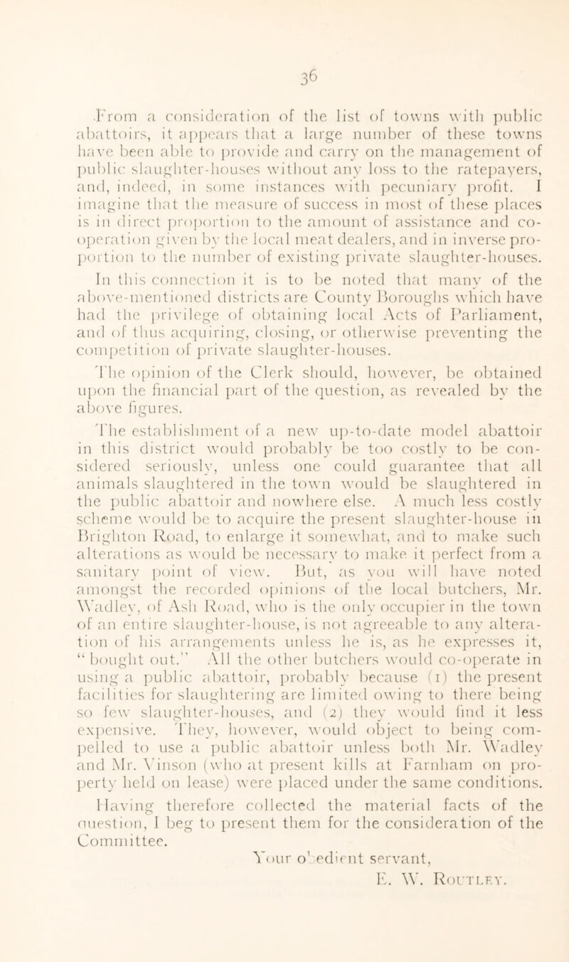 From a consideration of the list of towns with i)ul)lic abattoirs, it ap[)ears that a large number of these towns have been able to |)ro\’ide and carry on the inanag^enient of public slaugliter-houses without any loss to the ratej)avers, and, indeed, in some instanc'es wdth j‘)ecuniar\’ ])rofit. I imagine that the measure of success in most of these places is in direct proportion to the amount of assistance and co- o])eration given by the local meat dealers, and in inverse pro- ])ortion to the number of existing private slaughter-houses. In this connec'tion it is to be noted that many of the above-mentioned districts are County lloroughs which have had the privilege of obtaining local Acts of Parliament, and of thus ac(]uiring, (dosing, or otherwise i)reventing the comi^etition of private slaughter-houses. d'lie o[)inion of the Clerk should, however, be obtained upon the financial part of the (Question, as rc\'ealed by the above figures. d'he establishment of a new u])-to-date model abattoir in this district would probably be too costly to be con- sidered seriously, unless one could guarantee that all animals slaughtered in the to^^■n w'ould be slaughtered in the public abattoir and nowhere else. A much less costly scheme would be to acc]uire the present slaughter-house in Prighton Road, to enlarge it somewhat, and to malce such alterations as would be necessary to make it perfect from a sanitary [loint of view. Put, as you will ha\’e noted amongst the recorded opinions of the local butchers, Mr. W'adley, of Ash Road, who is the only occupier in the t(jwn of an entire slaughter-house, is not agreeable to any altera- tion of his arrangements unless he is, as he exjiresses it, “bought out.' All the other butchers would co-operate in using a ])ublic abattoir, probably because (i) the present facilities for slaughtering are limitea.l owing to there being so few slaughter-houses, and (2) they would hud it less exjicnsive. fhey, however, would object to being com- pelled to use a public abattoir unless both Mr. Wkidley and Mr. \hnson (who at present kills at Farnham on pro- perty held on lease) were ])laced under the same conditions. Having therefore collected the material facts of the ouestion, I beg to present them for the consideration of the Committee. Your o’ edirnt servant, F. \V. Rout LEY.