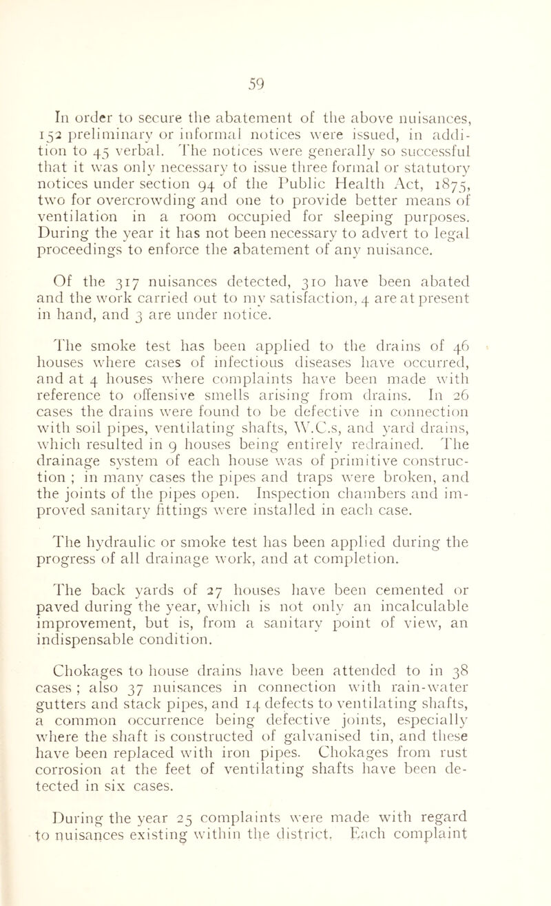 In order to secure the abatement of tlie above nuisances, 132 preliminary or informal notices were issued, in addi- tion to 45 verbal, d'he notices were generally so successful that it was only necessary to issue three formal or statutory notices under section 94 of the Public Health Act, 1875, two for overcrowding and one to provide better means of ventilation in a room occupied for sleeping purposes. During the year it has not been necessary to advert to legal proceedings to enforce the abatement of any nuisance. Of the 317 nuisances detected, 310 have been abated and the work carried out to my satisfaction, 4 are at present in hand, and 3 are under notice. d'he smoke test has been applied to the drains of 46 houses where cases of infectious diseases have occurred, and at 4 houses where complaints have been made with reference to offensive smells arising from drains. In 26 cases the drams were found to be defective in connection with soil pipes, ventilating shafts, AsC.s, and yard drains, which resulted in g houses being entirely redrained. The drainage system of each house was of primitive construc- tion ; in many cases the pipes and traps were broken, and the joints of the pipes open. Inspection chambers and im- proved sanitary httings were installed in each case. The hydraulic or smoke test has been applied during the progress of all drainage work, and at completion. The back yards of 27 houses have been cemented or paved during the year, which is not only an incalculable improvement, but is, from a sanitary point of view, an indispensable condition. Chokages to house drains have been attended to in 38 cases ; also 37 nuisances in connection with rain-water gutters and stack pipes, and 14 defects to ventilating shafts, a common occurrence being defective joints, especially wliere the shaft is constructed of galvanised tin, and these have been replaced with iron pipes. Chokages from rust corrosion at the feet of ventilating shafts have been de- tected in six cases. During the year 25 complaints were made with regard to nuisances existing within the district, Each complaint