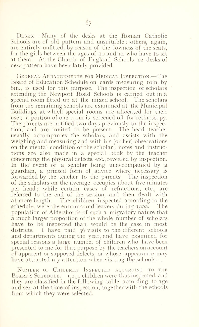 Desks.— Many of the desks at the Roman Catholic Schools are of old pattern and unsuitable ; others, again, are entirely unfitted, by reason of the lowness of the seats, for the girls between the ages of lo and 14 who have to sit at them. At the Church of England Schools 12 desks of new pattern have been lately provided. General Arrangements eor Medical Inspection.—The lioard of Education Schedule on cards measuring loin. by 6in., is used for this purpose, d'he inspection of scholars attending the Newport Road Schools is carried out in a special room fitted up at the mixed school. The scholars from the remaining schools are examined at the Municipal Buildings, at which special rooms are allocated for their use ; a portion of one room is screened off for retinoscopy. The parents are notified twx) days previously to the inspec- tion, and are invited to be present. The head teacher usually accompanies the scholars, and assists with the weighing and measuring and with his (or her) observations on the mental condition of the scholar ; notes and instruc- tions are also made in a special book by the teacher concerning the physical defects, etc., revealed by inspection. In the event of a scholar being unaccompanied by a guardian, a printed form of advice where necessary is forwarded by the teacher to the parents, d he inspection of the scholars on the average occupies about five minutes per head; while certain cases of refractions, etc., are referred to the end of the session, and then dealt with at more length. The children, inspected according to the schedule, were the entrants and leavers during 1909. The population of Aldershot is of such a migratory nature that a much larger proportion of the whole number of scholars have to be inspected than would be the case in most districts. I have paid 36 visits to the different scliools and departments during the year, and have examined for special reasons a large number of children who have been presented to me for that purpose by the teachers on account of apparent or supposed defects, or \\ hose appearance may have attracted my attention when visiting the schools. Number oe Children Inspected according to the Board’s Schedule.—1,291 children were thus inspected, and they are classified in the following table according to age and sex at the time of inspection, together with the schools from which they were selected.
