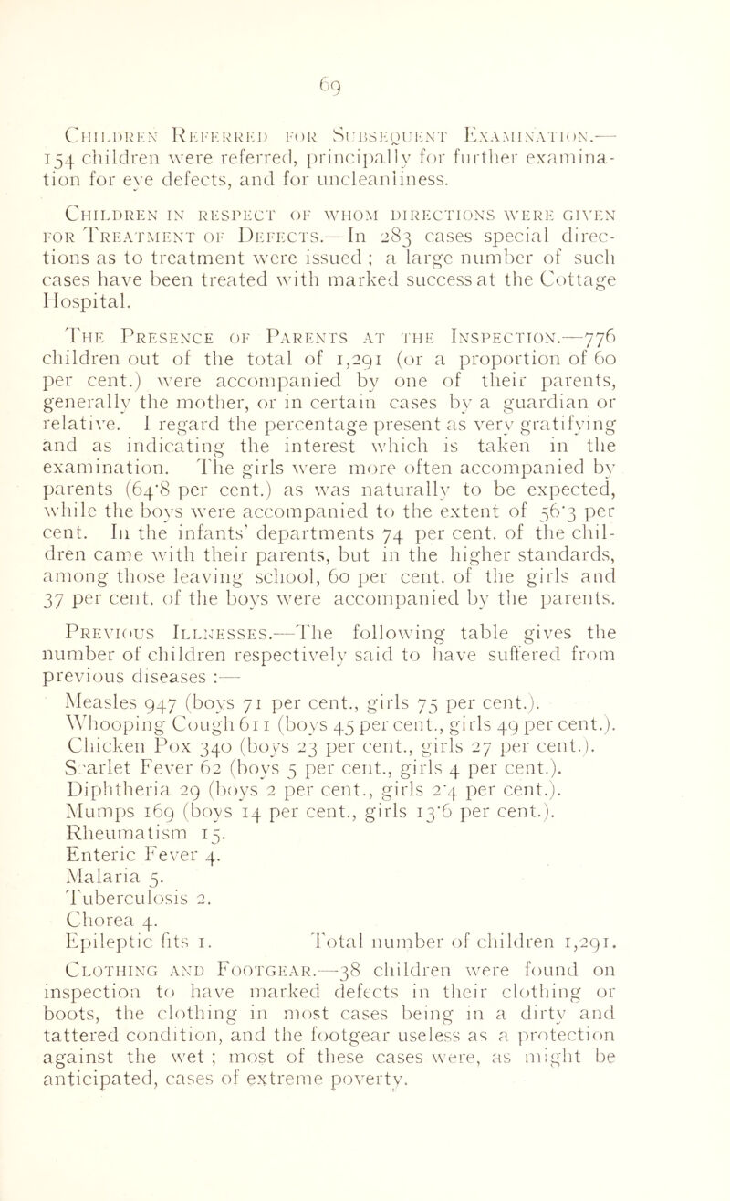 ClIll.DRKN Rl'l'l-RRlvl) FOR SrBSl*:0U10\T ExAMIXATIoN. 154 children were referred, princl])al]y for further examina- tion for eye defects, and for uncleaniiness. Children in respect of whom directions were given I'OR Treatment of Defects.—In 283 cases special direc- tions as to treatment were issued ; a large number of such cases have been treated with marked success at the Cottage Hospital. The Presence oe Parents at the Inspection.—776 children out of the total of 1,291 (or a proportion of 60 per cent.) were accompanied by one of their parents, generally the mother, or in certain cases by a guardian or relative. I regard the percentage present as very gratifying and as indicating the interest which is taken in the examination. d'lie girls were more often accompanied by parents (64*8 per cent.) as was naturally to be expected, while the bovs were accompanied to the extent of 56’3 per cent. In the infants' departments 74 per cent, of the chil- dren came with their parents, but in the higher standards, among those leaving school, 60 per cent, of the girls and 37 per cent, of the boys were accompanied by the parents. Previous Ill:;esses.—The following table gives the number of children respectively said to have suffered from previous diseases :— Measles 947 (boys 71 per cent., girls 75 per cent.). Mdiooping Cough 611 (boys 45 per cent., girls 49 per cent.). Chicken Pox 340 (boys 23 per cent., girls 27 per cent.). Srarlet Fever 62 (boys 5 per cent., girls 4 per cent.). Diplitheria 29 (boys 2 per cent., girls 2’4 per cent.). M umps 169 (boys 14 per cent., girls i3‘6 per cent.). Rheumatism 15. Enteric Fever 4. Malaria 5. Tuberculosis 2. Chorea 4. Epileptic fits i. d'otal number of children 1,291. Clothing and Footgear.—38 children were found on inspection to have marked defects in their clothing or boots, the clothing in most cases being in a dirty and tattered condition, and the footgear useless as a protection against the wet ; most of these cases were, as might be anticipated, cases of extreme poverty.