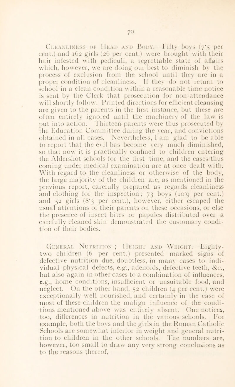 7^ C'lI'ANLiNi'ss oi- lli-Ai) AND ])()i)Y.—Fifty bovs (y’y per ('ent.) and 162 girls (2b per cent.) were brought with their liair infested with ])edicidi, a regrettable state of alTairs which, however, we are doing onr l)est to diminish by the process of exclusion from the school until they are in a ]3ro[)er condition of (deanliness. If they do not return to school in a clean condition within a reasonable time notice is sent l)y the Clerk that prosecntion for non-attendance will shortly follow. Printed directions for eflicient cleansing are given to the })arents in the first instance, but these are often entirel}' ignored until the machinery of the law is put into action. 'Thirteen parents were thus prosecuted by the Iwlucation Committee during the year, and convictions obtained in all cases. Xevertheless, I am glad to be able to re})ort that the evil has become very much diminished, so that now it is iiractically conhned to children entering the Aldershot schools lor the first time, and the cases thus coming under medical examination are at once dealt with. ^^’ith regard to the cleanliness or otherw ise of the body, the large majority of the children are, as rneutioned in the previous report, carefully prepared as regards cleanliness and clothing for the inspection; 73 boys (io’q per cent.) and 32 girls (8'3 per cent.), however, either escaped the usual attentions of their parents 011 these occasions, or else the presence of insect bites or pa|)ules distributed over a carefully cleaned skin demonstrated the customary condi- tion of their bodies. General Nutrition; flEiGirr and Weight. -Eighty- two children (6 per cent.) presented marked signs of defective nutrition due, doubtless, in many cases to indi- vidual physical defects, e.g., adenoids, defective teeth, Nc., but also again in other cases to a combination of influences, e.g., home conditions, insufficient or unsuitable food, and neglect. On the other hand, 52 children (4 per cent.) were exceptionally well nourished, and certainly in the case of most of these children the malign inlluence of the condi- tions mentioned above was entirely absent. One notices, too, differences in nutrition in the various schools. For example, both the bo}-s and the girls in tlie Roman Catholic Schools are somewhat inferior 111 weight and general nutri- tion to children in the other schools. 'The numbers are, however, too small to drau' any very strong conclusions as to the reasons thereof,