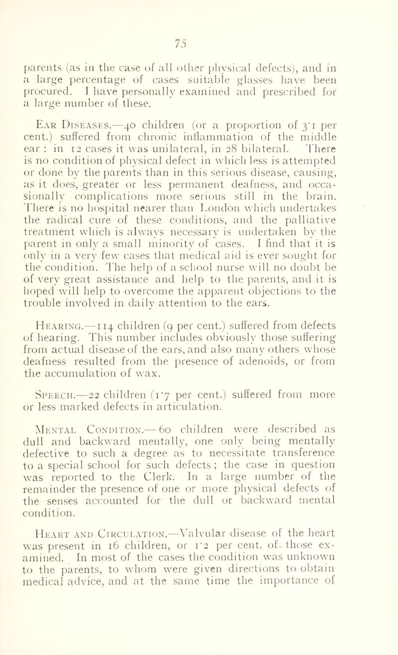 parents (as in the case of all other |)hysical defects), and in a large percentage of cases suitable glasses have been procured. I have personally examined and prescribed for a large number of these. Ear Diseases.—40 children (or a proportion of 3’! per cent.) suffered from chronic inflammation of the middle ear : in 12 cases it was unilateral, in 28 bilateral. d'here is no condition of ph\'sical defect in which less is attempted or done by the parents than in this serious disease, causing, as it does, greater or less permanent deafness, and occa- sionally complications more serious still in the brain, d'here is no hospital nearer than London which undertakes the radical cure of these condiiions, and the palliative treatment which is alwavs necessary is undertaken by the parent in only a small minority of cases. I find that it is onlv in a verv few cases that medical aid is ever sought for the condition, d'he help of a school nurse will no doubt be of very great assistance and help to the parents, and it is hoped will help to overcome the apparent objections to the trouble involved in dailv attention to the ears. Hearing.—114 children (9 per cent.) suffered from defects of hearing. This number includes obviously those suffering from actual disease of the ears, and also many others whose deafness resulted from the presence of adenoids, or from the accumulation of \vax. Speech.—22 children (I’y per cent.) suffered from more or less marked defects in articulation. Men TAL Condition.— 60 children were described as dull and backward mentally, one only being mentally defective to such a degree as to necessitate transference to a special school for such defects ; the case in question was reported to the Clerk. In a large number of the remainder the presence of one or more physical defects of the senses accounted for the dull or backward mental condition. Heart and Circulation.—Valvular disease ol the heart was present in 16 children, or 1*2 per cent, of those ex- amined. In most of the cases the condition was unknown to the parents, to whom were given directions to obtain medical advice, and at the same time the importance of