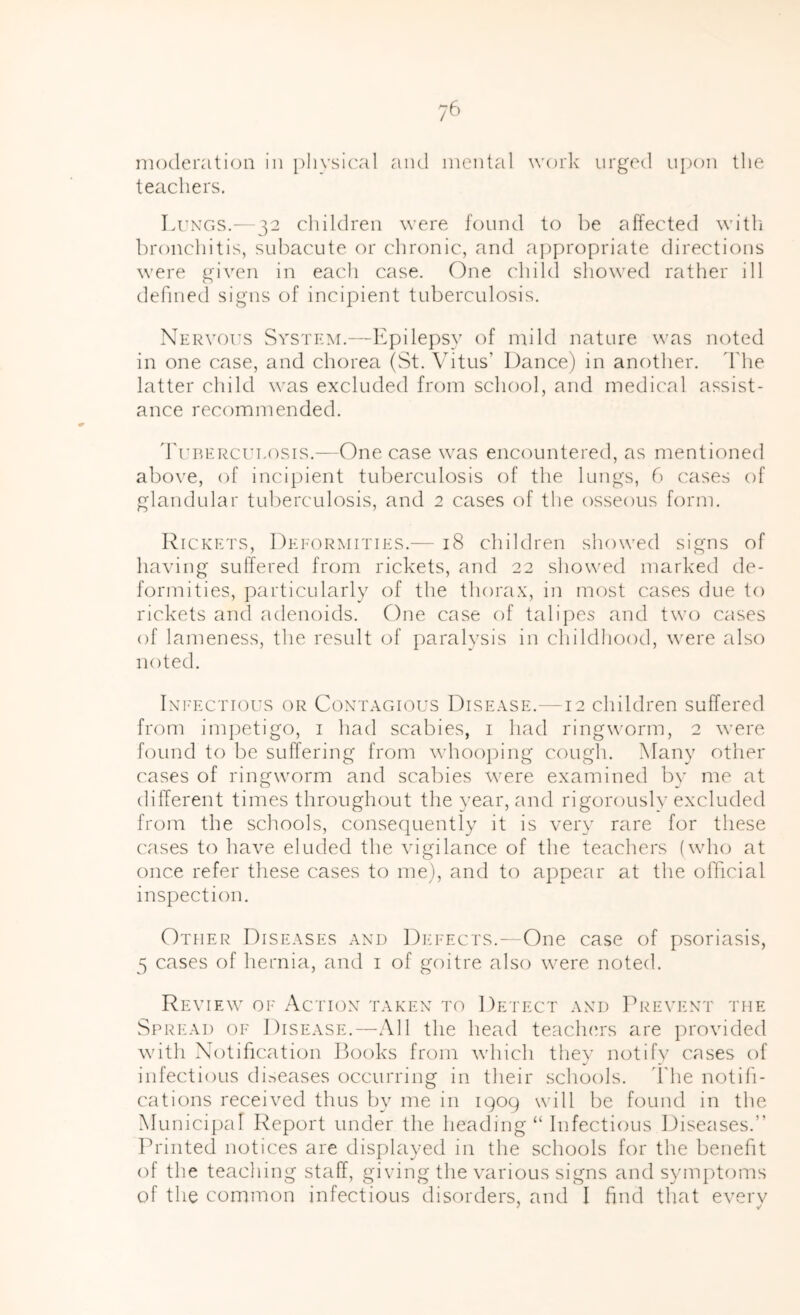 moderation in [)Iiysi('al and mental work urged upon the teacliers. Li'XGS.^—32 children were found to be affected witli bronchitis, subacute or chronic, and appropriate directions were given in eacli case. One child showed rather ill defined signs of incipient tuberculosis. Nervous System.—Epilepsy of mild nature was noted in one case, and chorea (St. Vitus’ Dance) in another, d'he latter child was excluded from school, and medical assist- ance recommended. d'uBEiicuLosis.—One case was encountered, as mentioned above, of incipient tuberculosis of the lungs, 6 cases of glandular tuberculosis, and 2 cases of the osseous form. Rickets, IIei-ormities.— 18 children showed signs of having suffered from rickets, and 22 showed marked de- formities, particularly of the thorax, in most cases due to rickets and adenoids. One case of talii)es and two cases of lameness, the result of paralysis in childhood, were also noted. Ixi'ECTious OR CoxTAGious Dise.vse.—12 children suffered from im])etigo, i had scabies, i had ringworm, 2 were found to be suffering from whoo])ing cough. Many other cases of ringworm and scabies were examined by me at different times throughout the year, and rigorously excluded from the schools, consequently it is very rare for these ('ases to have eluded the vigilance of the teachers (who at once refer these cases to me), and to appear at the official inspection. Other Diseases axd DiiEEcrs.—One case of psoriasis, 5 cases of hernia, and i of goitre also were noted. Review of Actiox takex to Detect axd Pretext the Spread of Disease.—All the head teachers are provided with Notification Books from which they notify cases of infectious ch.-^eases occurring in their schools, d'he notifi- cations received thus by me in iqoq will be found in the Municipal Report under the heading “ Infectious Diseases.” Printed notices are displayed m the schools for the benefit of the teaching staff, giving the various signs and symptoms of the common infectious disorders, and I find that everv