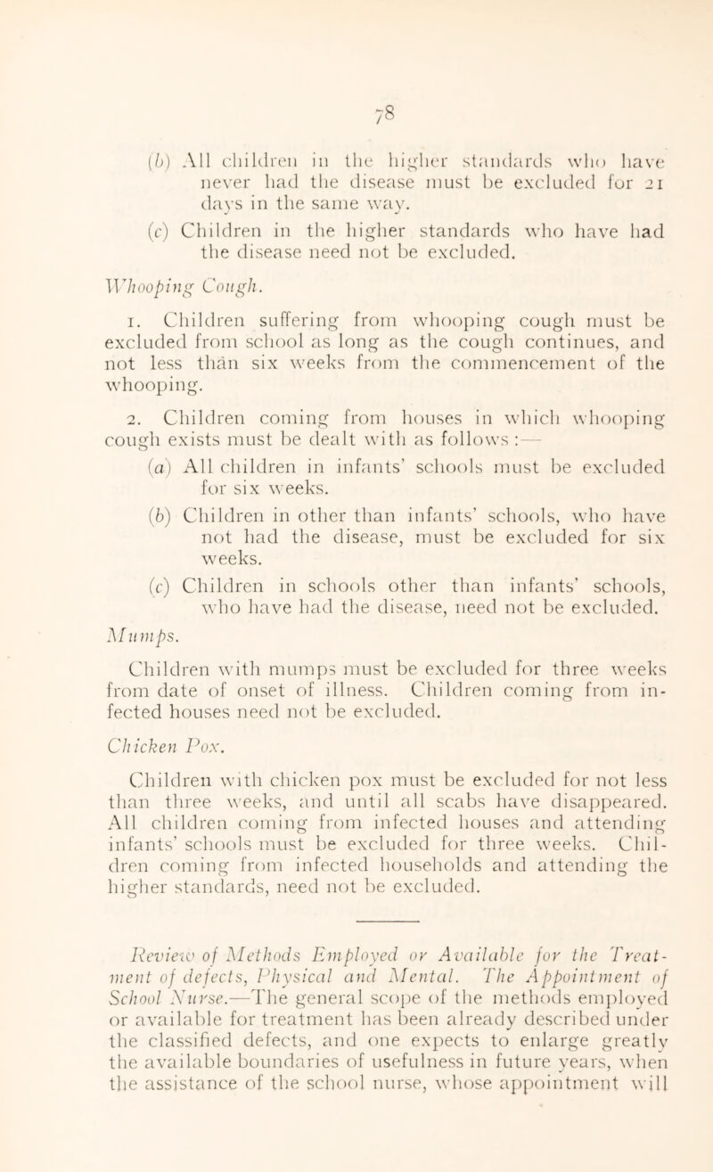 ne\'er had the disease must be excluded for 21 days in the same way. (c) Children in the higher standards who liave had the disease need not be excluded. Whooping Cough. 1. Children suffering from whooping cough must be excluded from school as long as the cough continues, and not less than six weeks from the commencement of the whooping. 2. Children coming from houses in which whooj)ing cough exists must be dealt with as follows - (а) All children in infants’ schools must be excluded for six weeks. (б) Children in other than infants’ schools, who have not had the disease, must be excduded for six weeks. (c) Children in schools other than infants’ schools, who have had the disease, need not be excluded. Muni ps. Children with mumps must be excluded for three weeks from date of onset of illness. Children coming from in- fected houses need not be excluded. Chicken Pox. Cdiildren with chicken pox must be excluded for iKjt less than three weeks, and until all scabs ha\'e disappeared. All children coming from infected houses and attending infants’ schools must be excluded for three weeks. Chil- dren coming from infected households and attending the higher standards, need not be excluded. Pcvieiv of Methods Employed or Available for the 'freat- ment of defects, Physical and Mental. The Appointment of School Xurse.—The general scope of the methods em})loyed or available for treatment has been already described under the classified defects, and one expects to enlarge greatly the available boundaries of usefulness in future years, wdien the assistance of the school nurse, whose appointment will