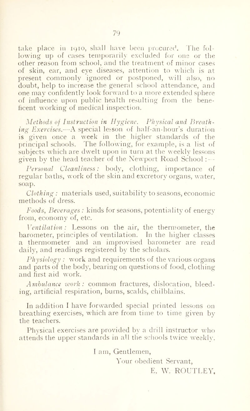 take place in ipio, shall la'ive been j)re;CLire(k I'lie fol- lowing up of cases teiuporaril}' excluded for one or the other reason from school, and the treatment of minor cases of skin, ear, and eye diseases, attention to which is at present commonly ignored or postponed, will also, no doubt, help to increase the general school attendanc'e, and one may confidently look forward to a more extended sphere of influence upon public health resulting from the bene- ficent working of medical inspection. Methods of Instruction in Hygiene. Physical and Ih'cath- ing Exercises.—special lesson of half-an-hour’s duration is given once a week in the higher standards of the principal schools, dlie following, fin* example, is a list of subjects which are dwelt upon in turn at the \\ eekly lessons given by the head teacher of the Newport Road School Personal Cleanliness: body, clothing, importance of regular baths, work of the skin and excretory organs, water, soap. Clothing : materials used, suitability to seasons, economic methods of dress. Foods, Beverages : kinds for seasons, potentiality of energv from, economy of, etc. Ventilation : Lessons on the air, the thermometer, the barometer, principles of ventilation. In the higher classes a thermometer and an improvised barometer are read daily, and readings registered by the scholars. Physiology : wmrk and requirements of the various organs and parts of the body, bearing on questions of food, clothing and first aid work. Ambulance -work: common fractures, dislocation, bleed- ing, artificial respiration, burns, scalds, chilblains. In addition I have forwarded special printed lessons on breathing exercises, which are from time to time given by the teachers. Physical exercises are provided b}’ a drill instructor who attends the upper standards in all the schools twice weekly. I am. Gentlemen, Your obedient Servant, E, W. ROUTLEY,