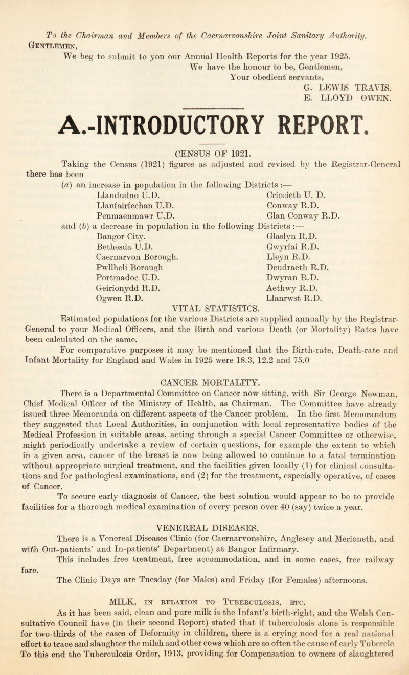 To the Chairman and Members of the Caernarvonshire Joint Sanitary Authority. Gentlemen, We beg to submit to you our Annual Health Reports for the year 1926. We have the honour to be, Gentlemen, Your obedient servants, G. LEWIS TRAVIS, E. LLOYD OWEN. A.-INTRODUCTORY REPORT CENSUS OF 1921. Taking the Census (1921) figures as adjusted and revised by the Registrar-General there has been {a) an increase in population in the following Districts :— Llandudno U.D. Criccieth U. D. Llanfairfechan U.D. Conway R.D. Penmaenmawr U.D. Gian Conway R.D. and (&) a decrease in population in the following Districts :— Bangor City. Glaslyn R.D. Bethesda U.D. Gwyrfai R.D. Caernarvon Borough. Lleyn R.D. Pwllheli Borough Deudraeth R.D. Portmadoc U.D. Dwyran R.D. Geirionydd R.D. Aethwy R.D. Ogwen R.D. Llanrwst R.D. VITAL STATISTICS. Estimated populations for the various Districts are supplied annually by the Registrar- General to your Medical Officers, and the Birth and various Death (or Mortality) Rates have been calculated on the same. For comparative purposes it may be mentioned that the Birth-rate, Death-rate and Infant Mortality for England and Wales in 1925 were 18.3, 12.2 and 75.0 CANCER MORTALITY. There is a Departmental Committee on Cancer now sitting, with Sir George Newman, Chief Medical Officer of the Ministry of Hehlth, as Chairman. The Committee have already issued three Memoranda on different aspects of the Cancer problem. In the first Memorandum they suggested that Local Authorities, in conjunction with local representative bodies of the Medical Profession in suitable areas, acting through a special Cancer Committee or otherwise, might periodically undertake a review of certain questions, for example the extent to which in a given area, cancer of the breast is now being allowed to continue to a fatal termination without appropriate surgical treatment, and the facilities given locally (1) for clinical consulta- tions and for pathological examinations, and (2) for the treatment, especially operative, of cases of Cancer. To secure early diagnosis of Cancer, the best solution would appear to be to provide facilities for a thorough medical examination of every person over 40 (say) twice a year. VENEREAL DISEASES. There is a Venereal Diseases Clinic (for Caernarvonshire, Anglesey and Merioneth, and with Out-patients’ and In-patients’ Department) at Bangor Infirmary. This ineludes free treatment, free accommodation, and in some cases, free railway fare. The Clinic Days are Tuesday (for Males) and Friday (for Females) afternoons. MILK, IN RELATION TO TUBERCULOSIS, ETC. As it has been said, clean and pure milk is the Infant’s birth-right, and the Welsh Con- sultative Couneil have (in their second Report) stated that if tuberculosis alone is responsible for two-thirds of the cases of Deformity in children, there is a erying need for a real national effort to trace and slaughter the milch and other cows which are so often the cause of early Tubercle To this end the Tuberculosis Order, 1913, providing for Compensation to owners of slaughtered