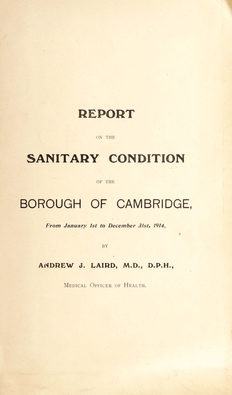 REPORT ON THE SANITARY CONDITION OF THE BOROUGH OF CAMBRIDGE, From January 1st to December 31st, 1914, ANDREW J. LAIRD, M.D., D.P.H., Medical Officer of Health,