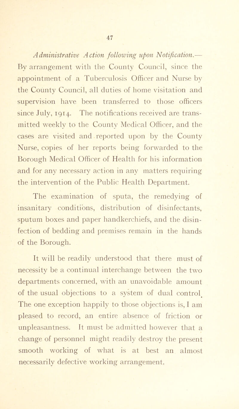 Administrative Action following upon Notification.— By arrangement with the County Council, since the appointment of a Tuberculosis Officer and Nurse by the County Council, all duties of home visitation and supervision have been transferred to those officers since July, 1914. The notifications received are trans- mitted weekly to the County Medical Officer, and the cases are visited and reported upon by the County Nurse, copies of her reports being forwarded to the Borough Medical Officer of Health for his information and for any necessary action in any matters requiring the intervention of the Public Health Department. The examination of sputa, the remedying of insanitary conditions, distribution of disinfectants, sputum boxes and paper handkerchiefs, and the disin- fection of bedding and premises remain in the hands of the Borough. It will be readily understood that there must of necessity be a continual interchange between the two departments concerned, with an unavoidable amount of the usual objections to a system of dual control The one exception happily to those objections is, I am pleased to record, an entire absence of friction or unpleasantness. It must be admitted however that a change of personnel might readily destroy the present smooth working of what is at best an almost necessarily defective working arrangement.