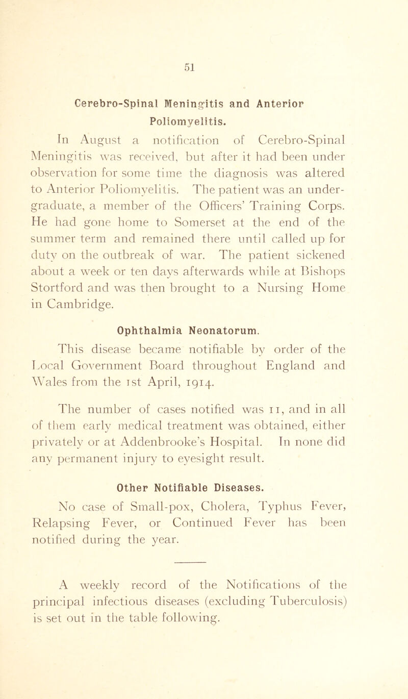 Cerebro-Spinal Meningitis and Anterior Poliomyelitis. In August a notification of Cerebro-Spinal Meningitis was received, but after it had been under observation for some time the diagnosis was altered to Anterior Poliomyelitis. The patient was an under- graduate, a member of the Officers’ Training Corps. He had gone home to Somerset at the end of the summer term and remained there until called up for duty on the outbreak of war. The patient sickened about a week or ten days afterwards while at Bishops Stortford and was then brought to a Nursing Home in Cambridge. Ophthalmia Neonatorum. This disease became notifiable by order of the Local Government Board throughout England and Wales from the ist April, 1914. The number of cases notified was n, and in all of them early medical treatment was obtained, either privately or at Addenbrooke’s Hospital. In none did any permanent injury to eyesight result. Other Notifiable Diseases. No case of Small-pox, Cholera, Typhus Fever, Relapsing Fever, or Continued Fever has been notified during the year. A weekly record of the Notifications of the principal infectious diseases (excluding Tuberculosis) is set out in the table following.