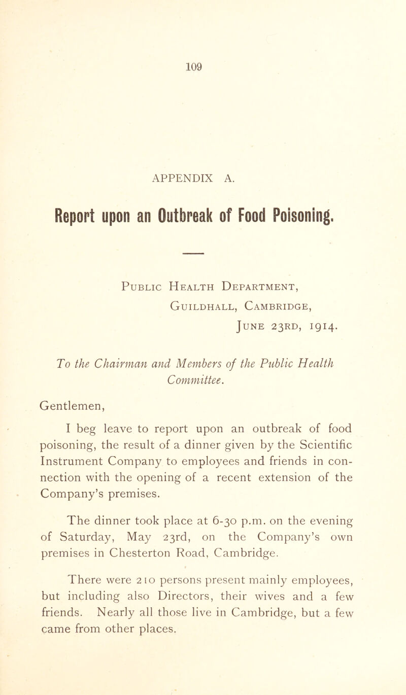 APPENDIX A. Report upon an Outbreak of Food Poisoning. Public Health Department, Guildhall, Cambridge, June 23RD, 1914. To the Chairman and Members of the Public Health Committee. Gentlemen, I beg leave to report upon an outbreak of food poisoning, the result of a dinner given by the Scientific Instrument Company to employees and friends in con- nection with the opening of a recent extension of the Company’s premises. The dinner took place at 6-30 p.m. on the evening of Saturday, May 23rd, on the Company’s own premises in Chesterton Road, Cambridge. There were 210 persons present mainly employees, but including also Directors, their wives and a few friends. Nearly all those live in Cambridge, but a few came from other places.