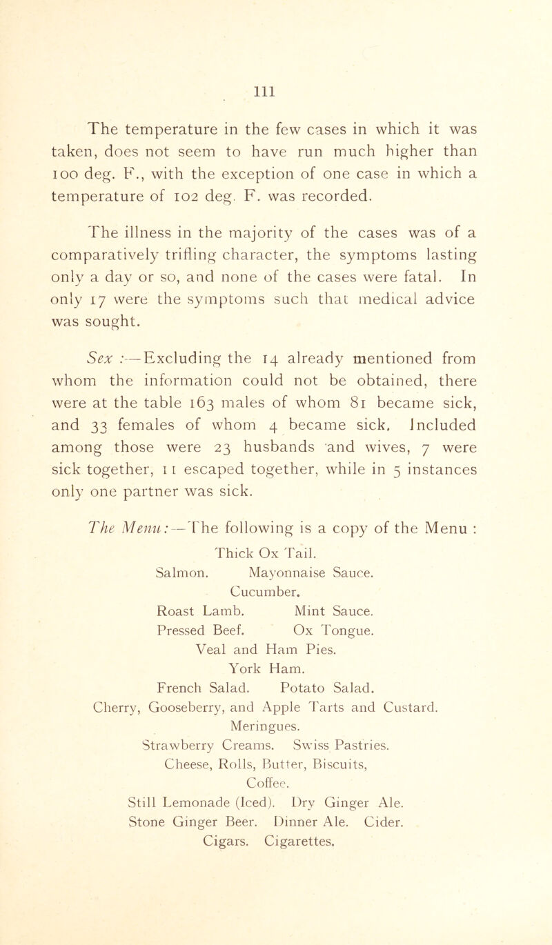 The temperature in the few cases in which it was taken, does not seem to have run much higher than ioo deg. F., with the exception of one case in which a temperature of 102 deg. F. was recorded. The illness in the majority of the cases was of a comparatively trifling character, the symptoms lasting only a day or so, and none of the cases were fatal. In only 17 were the symptoms such that medical advice was sought. Sex :—Excluding the 14 already mentioned from whom the information could not be obtained, there were at the table 163 males of whom 81 became sick, and 33 females of whom 4 became sick, included among those were 23 husbands and wives, 7 were sick together, 1 1 escaped together, while in 5 instances only one partner was sick. The Menu:—The following is a copy of the Menu : Thick Ox Tail. Salmon. Mayonnaise Sauce. Cucumber. Roast Lamb. Mint Sauce. Pressed Beef. Ox Tongue. Veal and Ham Pies. York Ham. French Salad. Potato Salad. Cherry, Gooseberry, and Apple Tarts and Custard. Meringues. Strawberry Creams. Swiss Pastries. Cheese, Rolls, Butter, Biscuits, Coffee. Still Lemonade (Iced). Dry Ginger Ale. Stone Ginger Beer. Dinner Ale. Cider. Cigars. Cigarettes.