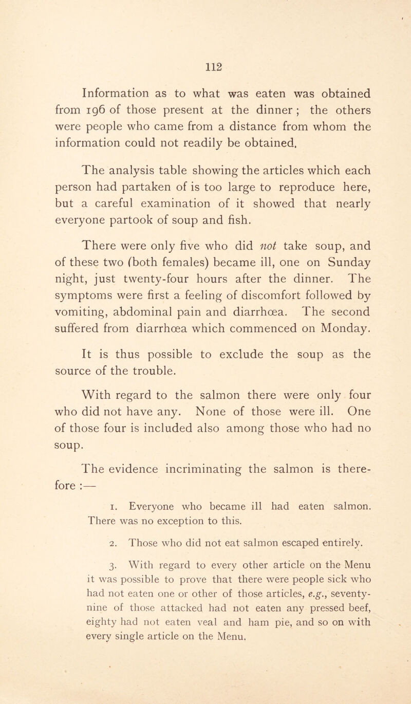 Information as to what was eaten was obtained from 196 of those present at the dinner ; the others were people who came from a distance from whom the information could not readily be obtained, The analysis table showing the articles which each person had partaken of is too large to reproduce here, but a careful examination of it showed that nearly everyone partook of soup and fish. There were only five who did not take soup, and of these two (both females) became ill, one on Sunday night, just twenty-four hours after the dinner. The symptoms were first a feeling of discomfort followed by vomiting, abdominal pain and diarrhoea. The second suffered from diarrhoea which commenced on Monday. It is thus possible to exclude the soup as the source of the trouble. With regard to the salmon there were only four who did not have any. None of those were ill. One of those four is included also among those who had no soup. The evidence incriminating the salmon is there- fore :— 1. Everyone who became ill had eaten salmon. There was no exception to this. 2. Those who did not eat salmon escaped entirely. 3. With regard to every other article on the Menu it was possible to prove that there were people sick who had not eaten one or other of those articles, e.g., seventy- nine of those attacked had not eaten any pressed beef, eighty had not eaten veal and ham pie, and so on with every single article on the Menu.