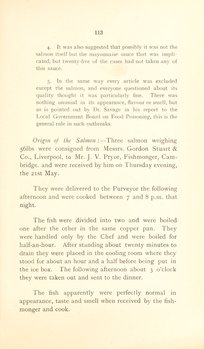 4- It was also suggested that possibly it was not the salmon itself but the mayonnaise sauce that was impli- cated, but twenty-five of the cases had not taken any of this sauce. 5. In the same way every article was excluded except the salmon, and everyone questioned about its quality thought it was particularly fine. There was nothing unusual in its appearance, flavour or smell, but as is pointed out by Dr. Savage in his report to the Local Government Board on Food Poisoning, this is the general rule in such outbreaks. Origin of the Salmon:—Three salmon weighing 561bs were consigned from Messrs. Gordon Stuart & Co., Liverpool, to Mr. J. V. Pryor, Fishmonger, Cam- bridge. and were received by him on Thursday evening, the 21 st May. They were delivered to the Purveyor the following afternoon and were cooked between 7 and 8 p.m. that night. The fish were divided into two and were boiled one after the other in the same copper pan. They were handled only by the Chef and were boiled for half-an-hour. After standing about twenty minutes to drain they were placed in the cooling room where they stood for about an hour and a half before being put in the ice box. The following afternoon about 3 o’clock they were taken out and sent to the dinner. The fish apparently were perfectly normal in appearance, taste and smell when received by the fish- monger and cook.