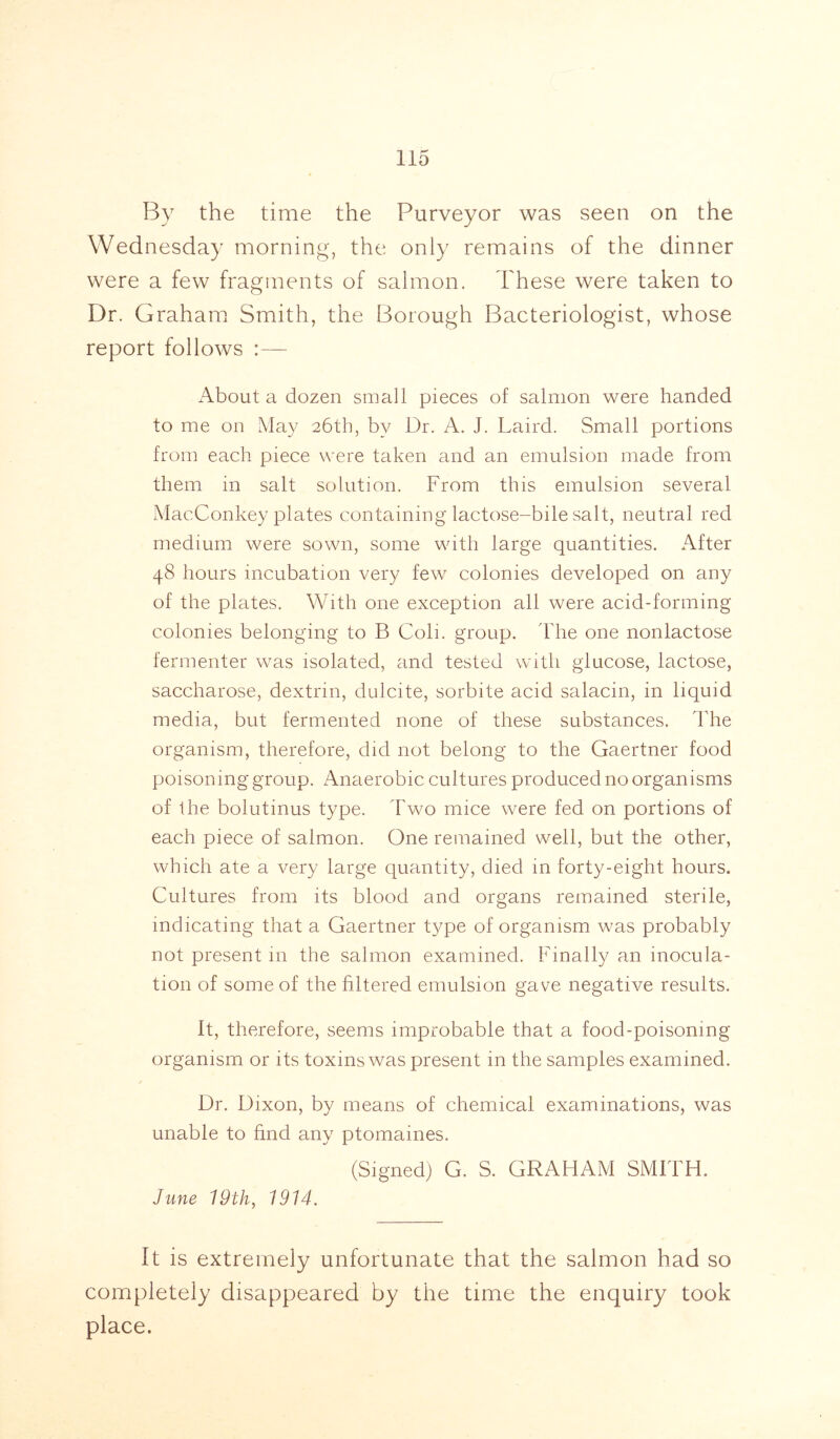 By the time the Purveyor was seen on the Wednesday morning, the only remains of the dinner were a few fragments of salmon. These were taken to Dr. Graham Smith, the Borough Bacteriologist, whose report follows :— About a dozen small pieces of salmon were handed to me on May 26th, by Dr. A. J. Laird. Small portions from each piece were taken and an emulsion made from them in salt solution. From this emulsion several MacConkey plates containing lactose-bile salt, neutral red medium were sown, some with large quantities. After 48 hours incubation very few colonies developed on any of the plates. With one exception all were acid-forming colonies belonging to B Coli. group. The one nonlactose fermenter was isolated, and tested with glucose, lactose, saccharose, dextrin, dulcite, sorbite acid salacin, in liquid media, but fermented none of these substances. The organism, therefore, did not belong to the Gaertner food poisoning group. Anaerobic cultures produced no organisms of the bolutinus type. Two mice were fed on portions of each piece of salmon. One remained well, but the other, which ate a very large quantity, died in forty-eight hours. Cultures from its blood and organs remained sterile, indicating that a Gaertner type of organism was probably not present in the salmon examined. Finally an inocula- tion of some of the filtered emulsion gave negative results. It, therefore, seems improbable that a food-poisoning organism or its toxins was present in the samples examined. / Dr. Dixon, by means of chemical examinations, was unable to find any ptomaines. (Signed) G. S. GRAHAM SMITH. June 19th, 1914. It is extremely unfortunate that the salmon had so completely disappeared by the time the enquiry took place.