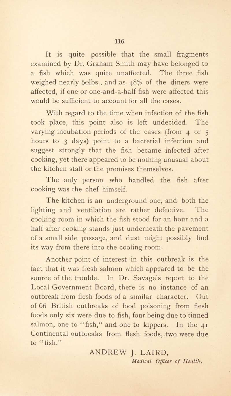 It is quite possible that the small fragments examined by Dr. Graham Smith may have belonged to a fish which was quite unaffected. The three fish weighed nearly 6olbs., and as 48% of the diners were affected, if one or one-and-a-half fish were affected this would be sufficient to account for all the cases. With regard to the time when infection of the fish took place, this point also is left undecided. The varying incubation periods of the cases (from 4 or 5 hours to 3 days) point to a bacterial infection and suggest strongly that the fish became infected after cooking, yet there appeared to be nothing unusual about the kitchen staff or the premises themselves. The only person who handled the fish after cooking was the chef himself. The kitchen is an underground one, and both the lighting and ventilation are rather defective. The cooking room in which the fish stood for an hour and a half after cooking stands just underneath the pavement of a small side passage, and dust might possibly find its way from there into the cooling room. Another point of interest in this outbreak is the fact that it was fresh salmon which appeared to be the source of the trouble. In Dr. Savage’s report to the Local Government Board, there is no instance of an outbreak from flesh foods of a similar character. Out of 66 British outbreaks of food poisoning from flesh foods only six were due to fish, four being due to tinned salmon, one to “fish,” and one to kippers. In the 41 Continental outbreaks from flesh foods, two were due to “ fish.” ANDREW J. LAIRD, Medical Officer of Health.