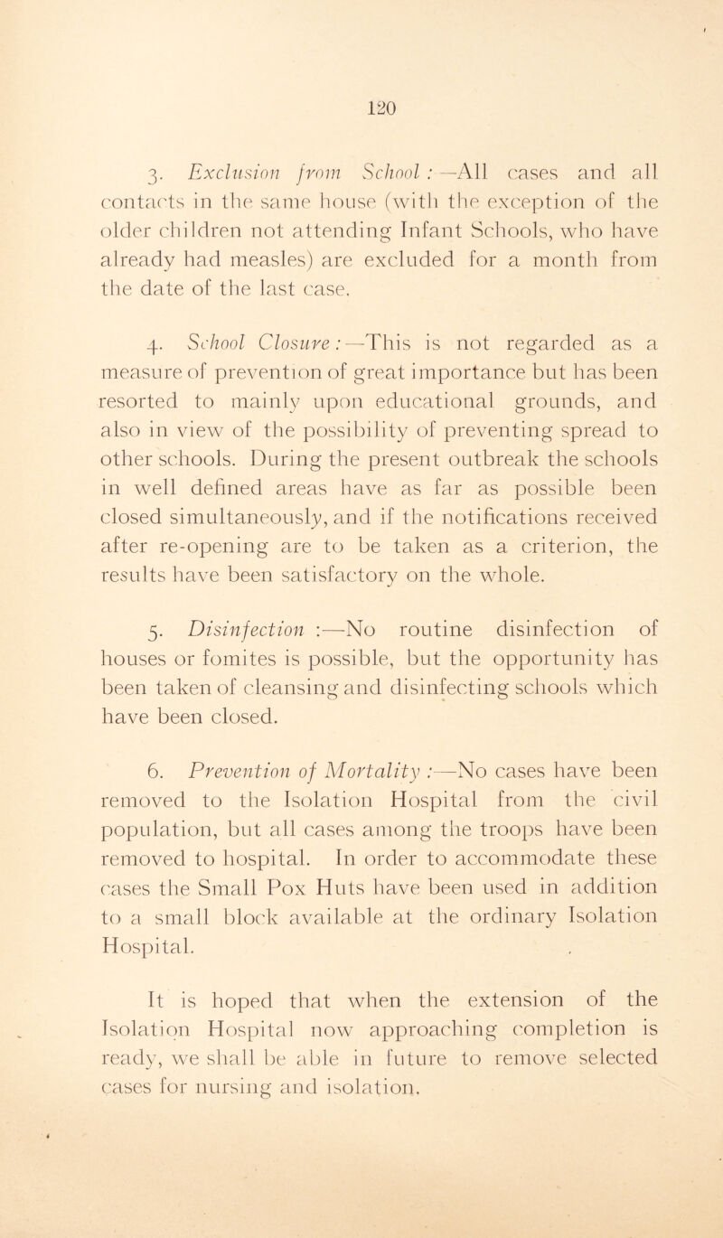 3- Exclusion from School : —All cases and all contacts in the same house (with the exception of the older children not attending Infant Schools, who have already had measles) are excluded for a month from the date of the last case. 4. School Closure:—This is not regarded as a measure of prevention of great importance but has been resorted to mainly upon educational grounds, and also in view of the possibility of preventing spread to other schools. During the present outbreak the schools in well defined areas have as far as possible been closed simultaneously, and if the notifications received after re-opening are to be taken as a criterion, the results have been satisfactorv on the whole. j 5. Disinfection :—No routine disinfection of houses or fomites is possible, but the opportunity has been taken of cleansing and disinfecting schools which have been closed. 6. Prevention of Mortality :—No cases have been removed to the Isolation Hospital from the civil population, but all cases among the troops have been removed to hospital. In order to accommodate these cases the Small Pox Huts have been used in addition to a small block available at the ordinary Isolation Hospital. It is hoped that when the extension of the Isolation Hospital now approaching completion is ready, we shall be able in future to remove selected cases for nursing and isolation.