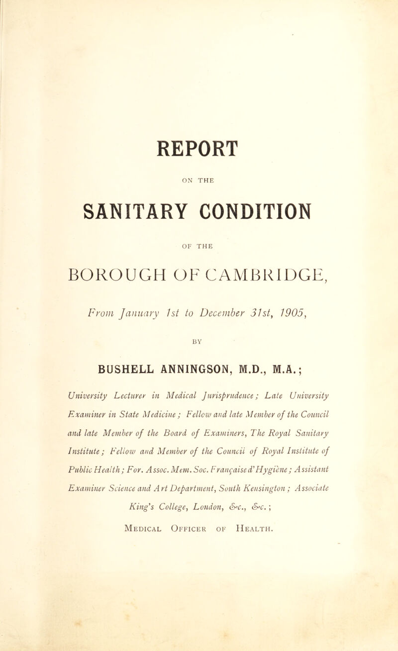 REPORT ON THE SANITARY CONDITION OF THE BOROUGH OF CAMBRIDGE, From January 1st to December 31st, 1905, BY BUSHELL ANNINGSON, M.D., M.A.; University Lecturer in Medical Jurisprudence; Late University Examiner in State Medicine ; Fellow and late Member of the Council and late Member of the Board of Examiners, The Royal Sanitary Institute ; Fellow and Member of the Council of Royal Institute of Public Health; For. Assoc. Mem. Soc. Frangaised'Hygiene; Assistant Examiner Science and Art Department, South Kensington ; Associate King's College, London, &=c., &°c. ; Medical Officer of Health.