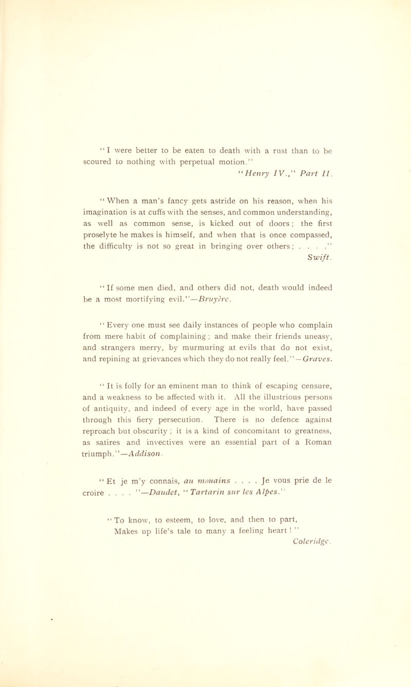 “I were better to be eaten to death with a rust than to be scoured to nothing with perpetual motion.” ‘1Henry IV., Part II. “When a man’s fancy gets astride on his reason, when his imagination is at cuffs with the senses, and common understanding, as well as common sense, is kicked out of doors ; the first proselyte he makes is himself, and when that is once compassed, the difficulty is not so great in bringing over others; . . . Swift. “ If some men died, and others did not, death would indeed be a most mortifying evil.”—Bruy ere. “ Every one must see daily instances of people who complain from mere habit of complaining ; and make their friends uneasy, and strangers merry, by murmuring at evils that do not exist, and repining at grievances which they do not really feel.” — Graves. “ It is folly for an eminent man to think of escaping censure, and a weakness to be affected with it. All the illustrious persons of antiquity, and indeed of every age in the world, have passed through this fiery persecution. There is no defence against reproach but obscurity ; it is a kind of concomitant to greatness, as satires and invectives were an essential part of a Roman tri u mph. ” —A ddison. “ Et je m’y connais, au mouains . . . . Je vous prie de le croire .... ”—Daudet, “ Tartarin sur les Alpes. “To know, to esteem, to love, and then to part, Makes up life’s tale to many a feeling heart ! Coleridge.