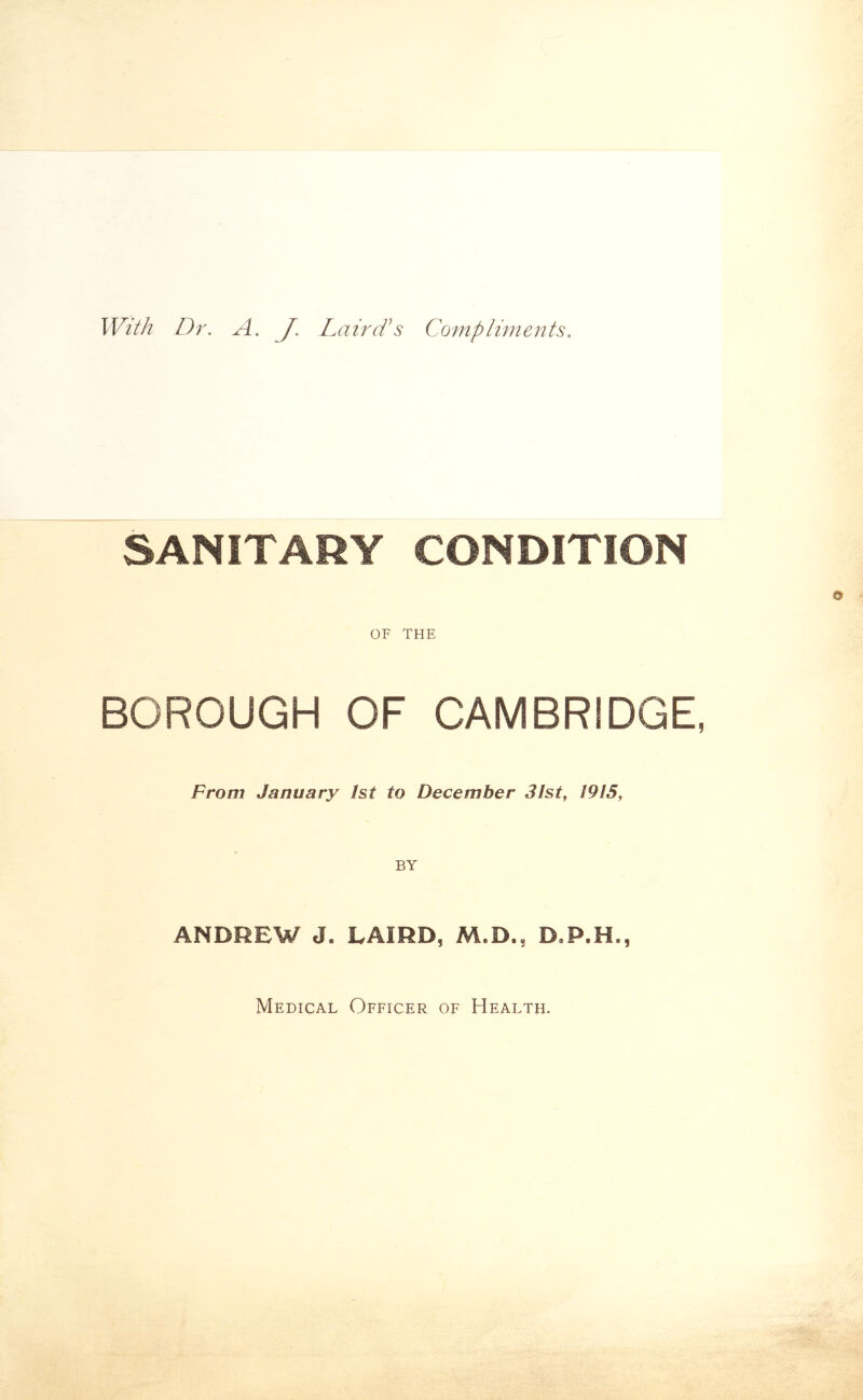 With Dr, A, J, Lair As Compliments. SANITARY CONDITION OF THE BOROUGH OF CAMBRIDGE, From January 1st to December 31st, 1915, BY ANDREW J. LAIRD, M.D., D.P.H., Medical Officer of Health.