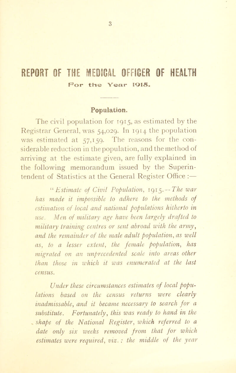 REPORT OF THE MEBICJI OFfISER OF HEJLTH F^or V©sir IQIS® Population, The civil population for 1915, as estimated by the Registrar General, vcas 54,029. In 1914 the population was estimated at 57,159. The reasons for the con- siderable reduction in the population, and the method of arriving at the estimate given, are fully explained in the following memorandum issued by the Superin- tendent of Statistics at the General Register Office :— Estimate of Civil Population^ 1915* — has made it impossible to adhere to the methods of estimation of local and national populations hitherto in use. Men of military age have been largely drafted to military training centres or sent abroad with the army^ and the remainder of the male adult populadion^ as well as, to a lesser extent, the female population, has migrated on an unprecedented scale into areas other than those in which it was enumerated at the last census. Under these circumstances estimates of local popu- lations based on the census returns were clearly inadmissable, and it became necessary to search for a substitute. Fortunately, this was ready to hand in the - shape of the National Register, which referred to a date only six weeks removed from that for which estimates were required, viz. : the middle of the year