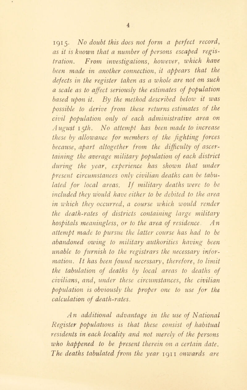1915- doubt this does not form a perfect record^ as it ts known that a number of persons escaped regis- tration. From investigations^ however^ which have been made in another connection^ it appears that the defects in the register taken as a whole are not on such a scale as to affect seriously the estimates of population based upon it. By the method described below it was possible to derive from these returns estimates of the civil population only of each administrative area on August i^th. No attempt has been made to increase these by allowance for members of the fighting forces because^ apart altogether from the difficulty of a.scer- taining the average military population of each district during the year, experience has shown that under present circumstances only civilian deaths can be tabu- lated for local areas. If military deaths were to be included they would have either to be debited to the area in which they occurred, a course which would render the death-rates of districts containing large military hospitals meaningless, or to the area of residence. An attempt made to pursue the latter course has had to be abandoned owing to military authorities having been unable to furnish to the registrars the necessary infor- mation. It has been found necessary, therefore, to limit the tabulation of deaths by local areas to deaths of civilians, and, under these circumstances, the civilian population is obviously the proper one to use for the calculation of death-rates. An additional advantage in the use of National Register populations is that these consist of habitual residents in each locality and not merely of the persons who happened to be present therein on a certain date. The deaths tabulated from the year 1911 onwards are