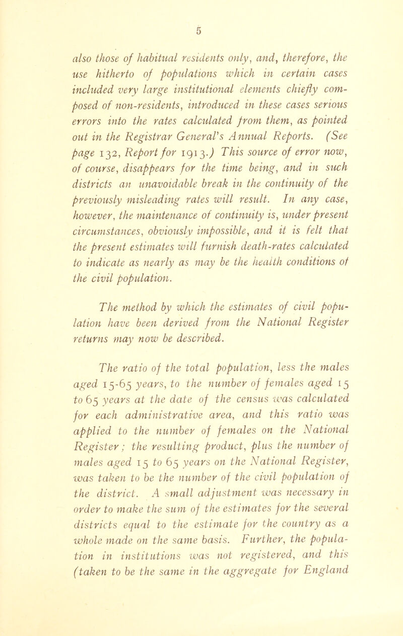 also those of habitual residents only^ andy therefore y the use hitherto of populations which in certain cases included very large institutional elements chiefly com- posed of non-residentsy introduced in these cases serious errors into the rates calculated from themy as pointed out in the Registrar GeneraVs Annual Reports. (See page 132, Report for 1913.^ This source of error noWy of course y disappears for the time beingy and in such districts an unavoidable break in the continuity of the previously misleading rates will result. In any casey howevery the maintenance of continuity iSy under present circumstancesy obviously impossible y and it is felt that the present estimates will furnish death-rates calculated to indicate as nearly as may be the health conditions of the civil population. The method by which the estimates of civil popu- lation have been derived from the National Register returns may now be described. The ratio of the total populatioUy less the males aged 15-65 years, to the number of females aged 15 to 65 years at the date of the census was calculated for each administrative area, and this ratio was applied to the number of females on the National Register; the resulting product, plus the number of males aged 15 /:o 65 years on the National Register, was taken to be the number of the civil population of the district. A small adjustment was necessary in order to make the sum of the estimates for the several districts equal to the estimate for the country as a whole made on the same basis. Further, the popula- tion in institutions was not registered, and this (taken to be the same in the aggregate for England