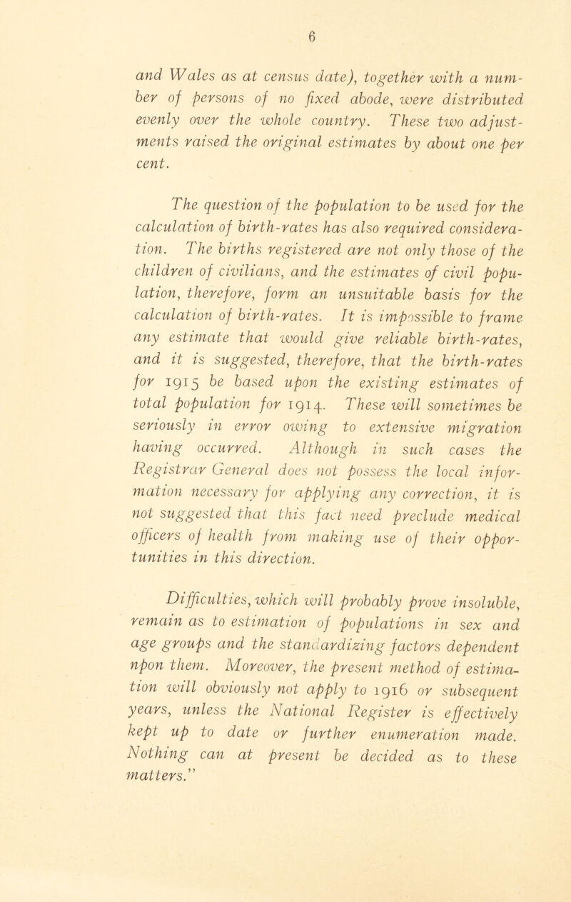 and Wales as at census date), together with a num- ber of persons of no fixed abode, were distributed evenly over the whole country. These two adjust- ments raised the original estimates by about one per cent. The question of the population to be used for the calculation of birth-rates has also required considera- tion. The births registered are not only those of the children of civilians, and the estimates of civil popu- lation, therefore, form an unsuitable basis for the calculation of birth-rates. It is impossible to frame any estimate that vvould give reliable birth-rates, and it is suggested, therefore, that the birth-rates for 1915 based upon the existing estimates of total population for 1914. These will sometimes be seriously in error owing to extensive migration having occurred. Although in such cases the Registrar General does not possess the local infor- mation necessary for applying any correction, it is not suggested that this fact need preclude medical officers of health from making use of their oppor- tunities in this direction. Difficulties, which will probably prove insoluble, remain as to estimation of populations in sex and age groups and the standardizing factors dependent npon them. Moreover, the present method of estima- tion ivill obviously not apply to 1916 or subsequent years, unless the National Register is effectively kept up to date or further enumeration made. Nothing can at present be decided as to these matters.''