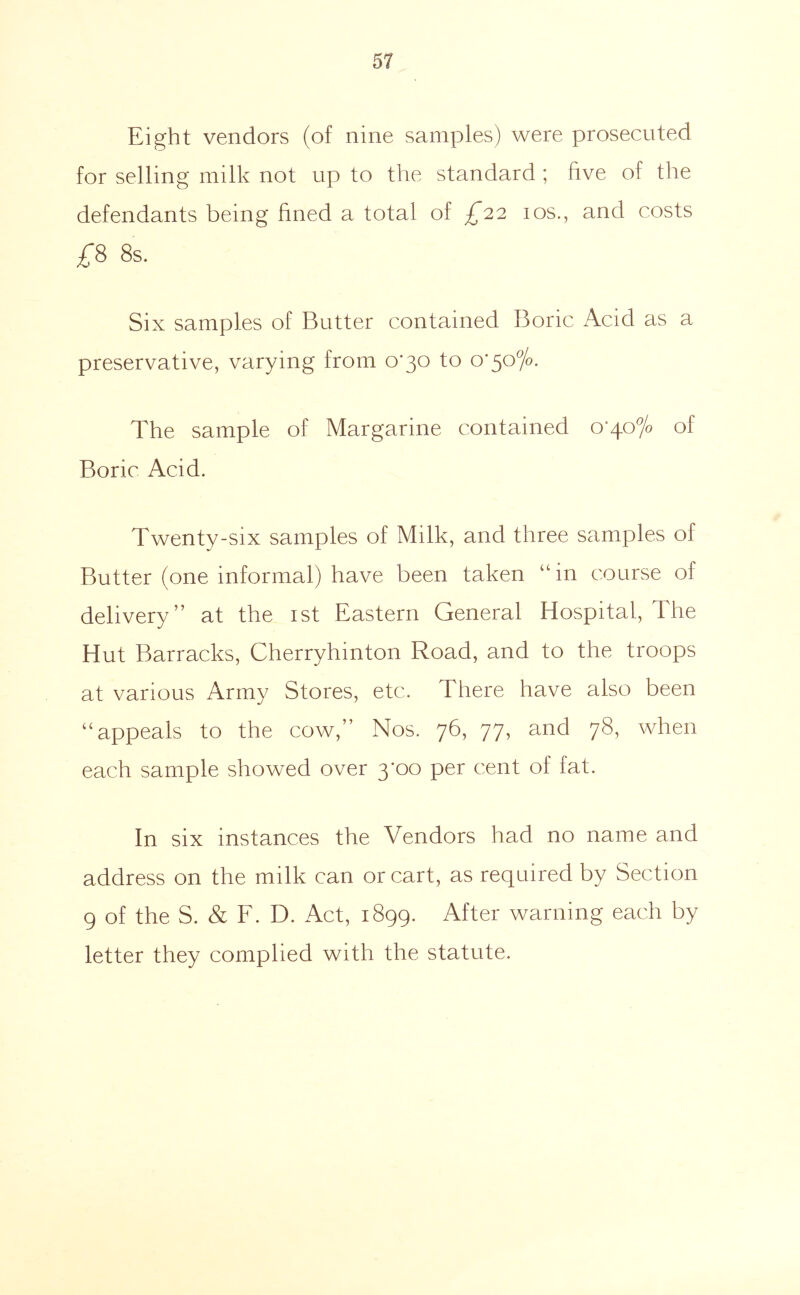 Eight vendors (of nine samples) were prosecuted for selling milk not up to the standard ; five of the defendants being fined a total of £'22 los., and costs 8s. Six samples of Butter contained Boric Acid as a preservative, varying from 0*30 to o' The sample of Margarine contained o’40% of Boric Acid. Twenty-six samples of Milk, and three samples of Butter (one informal) have been taken “ in course of delivery” at the ist Eastern General Hospital, The Hut Barracks, Cherryhinton Road, and to the troops at various Army Stores, etc. There have also been “appeals to the cow,” Nos. 76, 77, and 78, when each sample showed over 3*00 per cent of fat. In six instances the Vendors had no name and address on the milk can or cart, as required by Section 9 of the S. & E. D. Act, 1899. After warning each by letter they complied with the statute.