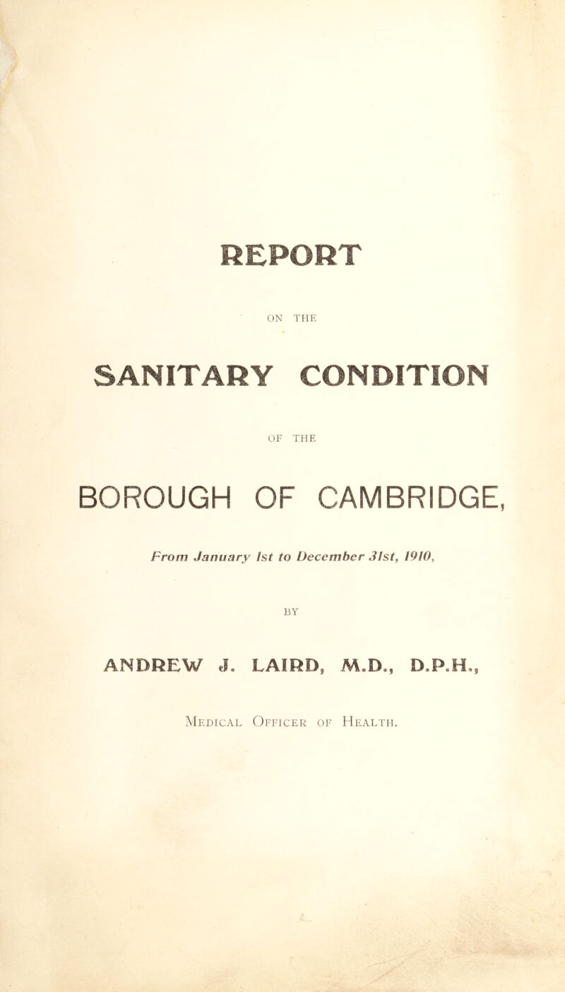 REPORT ON THE SANITARY CONDITION OF THE BOROUGH OF CAMBRIDGE From January 1st to December 31st, 1910, ANDREW J. LAIRD, M.D., D.P.H., Medical Officer of Health.