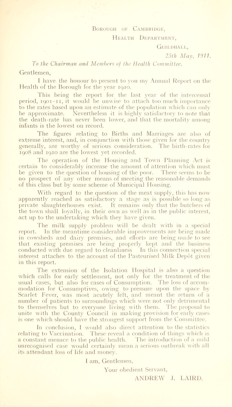 Borough of Cambridge, Health Department, Guildhall, 25 th May, 1911. To the Chairman and Members of the Health Committee. Gentlemen, I have the honour to present to you my Annual Report on the Health of the Borough for the year 1910. This being the report for the last year of the intercensal period, 1901-11, it would be unwise to attach too much importance to the rates based upon an estimate of the population which can only be approximate. Nevertheless it is highly satisfactory to note that the death-rate has never been lower, and that the mortality among infants is the lowest on record. The figures relating to Births and Marriages are also of extreme interest, and, in conjunction with those given for the country generally, are worthy of serious consideration. The birth-rates for 1908 and 1910 are the lowest yet recorded. ddie operation of the Housing and Town Planning Act is certain to considerably increase the amount of attention which must be given to the question of housing of the poor. There seems to be no prospect of any other means of meeting the reasonable demands of this class but by some scheme of Municipal Housing. With regard to the question of the meat supply, this has now apparently reached as satisfactory a stage as is possible so long as private slaughterhouses exist. It remains only that the butchers of the town shall loyally, in their own as well as in the public interest, act up to the undertaking which they have given. The milk supply problem will be dealt with in a special report. In the meantime considerable improvements are being made 111 cowsheds and dairy premises, and efforts are being made to see that existing premises are being properly kept and the business conducted with due regard to cleanliness In this connection special interest attaches to the account of the Pasteurised Milk Depot given in this report. The extension of the Isolation Hospital is also a question which calls for early settlement, not only for the treatment of the usual cases, but also for cases of Consumption. The loss of accom- modation for Consumptives, owing to pressure upon the space by Scarlet Fever, was most acutely felt, and meant the return of a number of patients to surroundings which were not only detrimental to themselves but to everyone living with them. The proposal to unite with the County Council in making provision for early cases is one which should have the strongest support from the Committee. In conclusion, I would also direct attention to the statistics relating to Vaccination. These reveal a condition of things which is a constant menace to the public health. The introduction of a mild unrecognised case would certainly mean a serious outbreak with all its attendant loss of life and money. I am, Gentlemen, Your obedient Servant, ANDREW J. LAIRD.