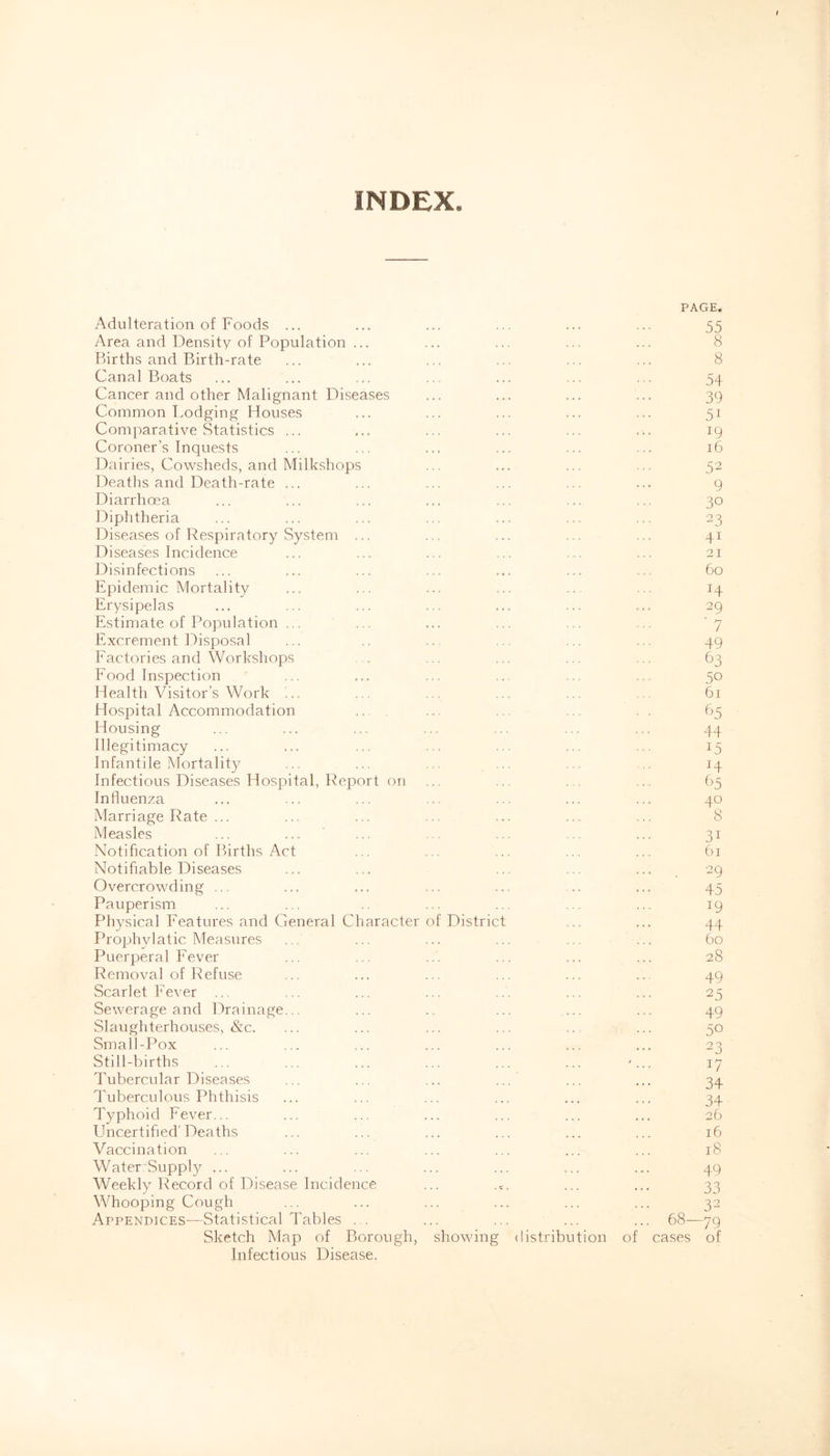 INDEX. I PAGE. Adulteration of Foods ... ... ... ... ... ... 55 Area and Density of Population ... ... ... ... ... 8 Births and Birth-rate ... ... ... ... ... ... 8 Cana] Boats ... ... ... ... ... ... ... 54 Cancer and other Malignant Diseases ... ... ... ... 39 Common Lodging Houses ... ... ... ... ... 51 Comparative Statistics ... ... ... ... ... ... 19 Coroner’s Inquests ... ... ... ... ... ... 16 Dairies, Cowsheds, and Milkshops ... ... ... ... 52 Deaths and Death-rate ... ... ... ... ... ... 9 Diarrhoea ... ... ... ... ... ... ... 30 Diphtheria ... ... ... ... ... ... ... 23 Diseases of Respiratory System ... ... ... ... ... 41 Diseases Incidence ... ... ... ... ... ... 21 Disinfections ... ... ... ... ... ... ... 60 Epidemic Mortality ... ... ... ... .. ... 14 Erysipelas ... ... ... ... ... ... ... 29 Estimate of Population ... ... ... ... ... .. '7 Excrement Disposal ... .. .. ... ... 49 Factories and Workshops . ... ... ... ... 63 Food Inspection ... ... ... ... .. ... 50 Health Visitor’s Work ... ... ... ... ... 61 Hospital Accommodation .. .. . . 65 Housing ... ... ... ... ... ... ... 44 Illegitimacy ... ... ... ... ... ... ... 15 Infantile Mortality ... ... . 14 Infectious Diseases Hospital, Report on ... .. .. 65 Influenza ... ... ... ... ... ... ... 40 Marriage Rate ... ... ... ... ... ... ... 8 Measles ... ... ' ... ... ... ... ... 31 Notification of Births Act ... . . ... ... ... 61 Notifiable Diseases ... ... ... . ... 29 Overcrowding ... ... ... ... ... .. ... 45 Pauperism ... ... .. ... ... ... ... 19 Physical Features and General Character of District .. ... 44 Prophvlatic Measures ... ... ... ... ... ... 60 Puerperal Fever ... ... ... ... ... ... 28 Removal of Refuse ... ... ... ... ... .. 49 Scarlet Fever ... ... ... ... ... ... ... 25 Sewerage and Drainage... ... .. ... ... ... 49 Slaughterhouses, &c. ... ... ... ... .. ... 50 Small-Pox ... ... ... ... ... ... ... 23 Still-births ... ... ... ... ... ... '... 17 Tubercular Diseases ... ... ... ... ... ... 34 Tuberculous Phthisis ... ... ... ... ... ... 34 Typhoid Fever... ... ... ... ... ... ... 26 Uncertified'Deaths ... ... ... ... ... ... 16 Vaccination ... ... ... ... ... ... ... 18 Water Supply ... ... ... ... ... ... ... 49 Weekly Record of Disease Incidence ... .*. ... ... 33 Whooping Cough ... ... ... ... ... ... 32 Appendices—Statistical Tables . . ... ... ... ... 68—79 Sketch Map of Borough, showing distribution of cases of Infectious Disease.