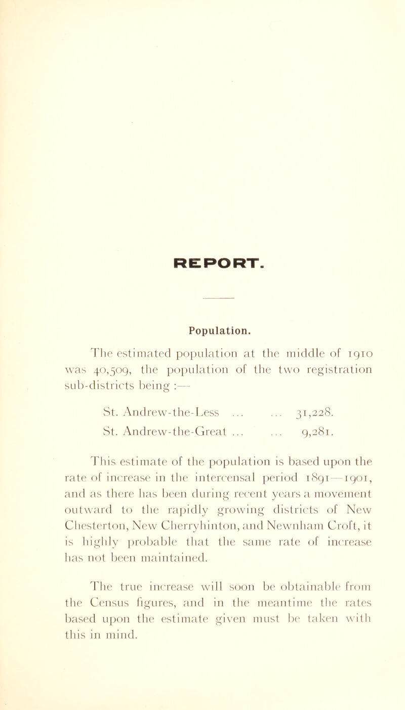 Population. The estimated population at the middle of 1910 was 40,509, the population of the two registration sub-districts being :— St. Andrew-the-Less ... ... 31,228. St. Andrew-the-Great ... ... 9,281. This estimate of the population is based upon the rate of increase in the intercensal period 1891-1901, and as there has been during recent years a movement outward to the rapidly growing districts of New Chesterton, New Cherryhinton, and Newnham Croft, it is highly probable that the same rate of increase has not been maintained. The true increase will soon be obtainable from the Census figures, and in the meantime the rates based upon the estimate given must be taken with this in mind.