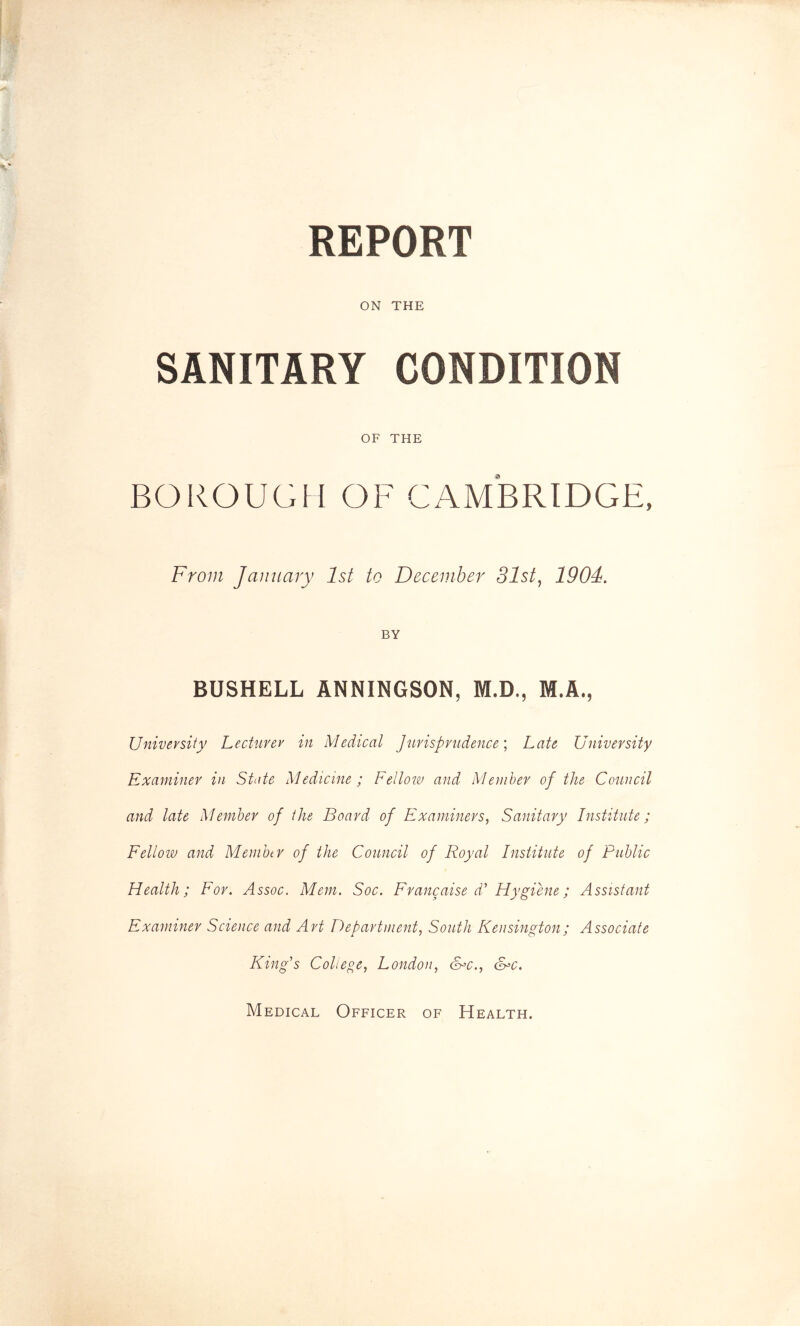 REPORT ON THE SANITARY CONDITION OF THE BOROUGH OF CAMBRIDGE, From January 1st to December 31st, 1901. BY BUSHELL ANNINGSON, M.D., M.A., University Lecturer in Medical Jurisprudence; Late University Examiner in State Medicine ; Fellow and Member of the Council and late Member of the Board of Examiners, Sanitary Institute; Fellow and Member of the Council of Royal Institute of Public Health; For. Assoc. Mem. Soc. Franc aise d' Hygiene; Assistant Examiner Science and Art Department, South Kensington; Associate King's College, London, &*c., &>c. Medical Officer of Health.