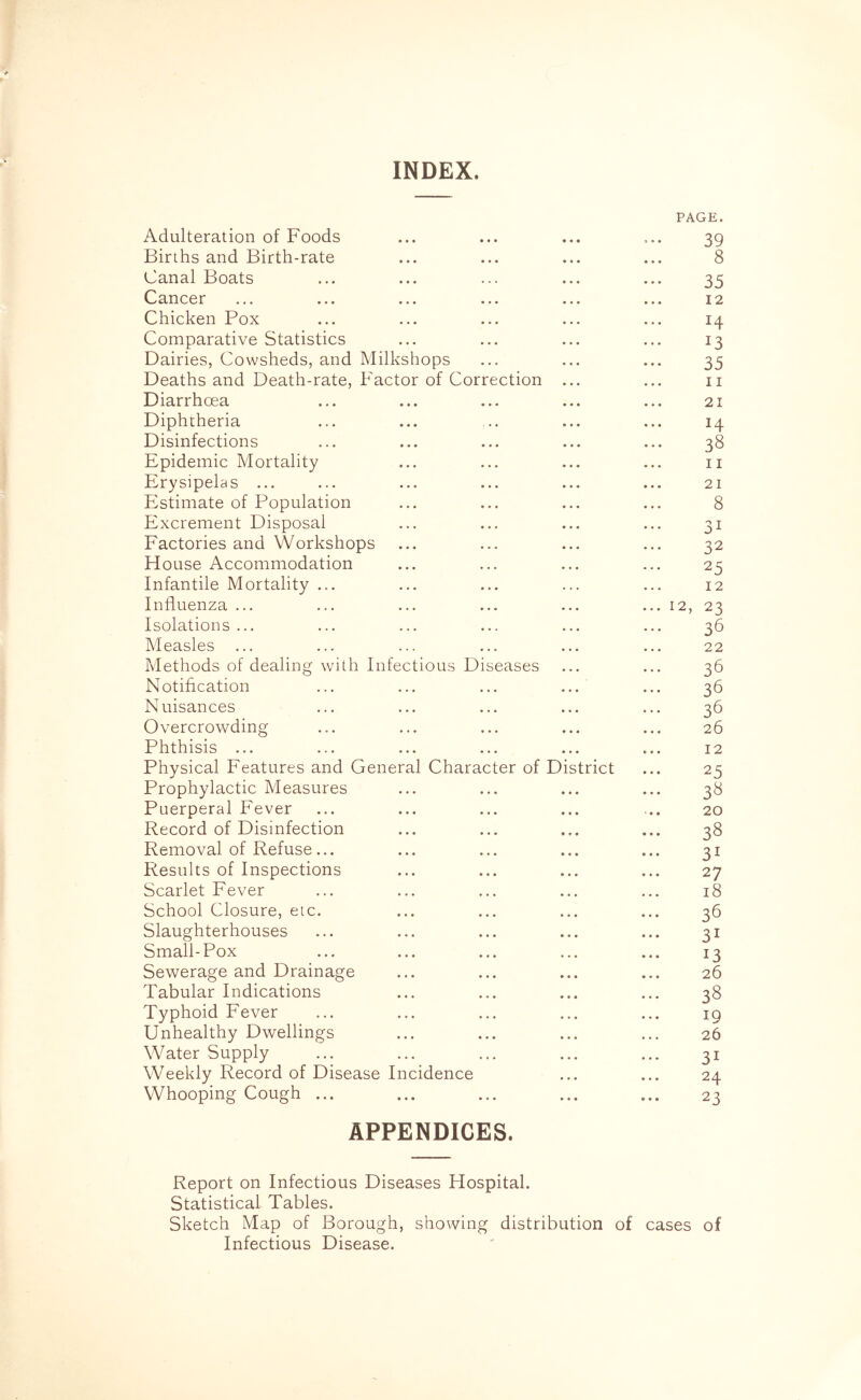 INDEX. PAGE. Adulteration of Foods ... ... ... ... 39 Births and Birth-rate ... ... ... ... 8 Canal Boats ... ... ... ... ... 35 Cancer ... ... ... ... ... ... 12 Chicken Pox ... ... ... ... ... 14 Comparative Statistics ... ... ... ... 13 Dairies, Cowsheds, and Milkshops ... ... ... 35 Deaths and Death-rate, Factor of Correction ... ... 11 Diarrhoea ... ... ... ... ... 21 Diphtheria ... ... ... ... ... 14 Disinfections ... ... ... ... ... 38 Epidemic Mortality ... ... ... ... 11 Erysipelas ... ... ... ... ... ... 21 Estimate of Population ... ... ... ... 8 Excrement Disposal ... ... ... ... 31 Factories and Workshops ... ... ... ... 32 House Accommodation ... ... ... ... 25 Infantile Mortality ... ... ... ... ... 12 Influenza ... ... ... ... ... ... 12, 23 Isolations ... ... ... ... ... ... 36 Measles ... ... ... ... ... ... 22 Methods of dealing with Infectious Diseases ... ... 36 Notification ... ... ... ... ... 36 Nuisances ... ... ... ... ... 36 Overcrowding ... ... ... ... ... 26 Phthisis ... ... ... ... ... ... 12 Physical Features and General Character of District ... 25 Prophylactic Measures ... ... ... ... 38 Puerperal Fever ... ... ... ... ... 20 Record of Disinfection ... ... ... ... 38 Removal of Refuse... ... ... ... ... 31 Results of Inspections ... ... ... ... 27 Scarlet Fever ... ... ... ... ... 18 School Closure, etc. ... ... ... ... 36 Slaughterhouses ... ... ... ... ... 31 Small-Pox ... ... ... ... ... 13 Sewerage and Drainage ... ... ... ... 26 Tabular Indications ... ... ... ... 38 Typhoid Fever ... ... ... ... ... 19 Unhealthy Dwellings ... ... ... ... 26 Water Supply ... ... ... ... ... 31 Weekly Record of Disease Incidence ... ... 24 Whooping Cough ... ... ... ... ... 23 APPENDICES. Report on Infectious Diseases Hospital. Statistical Tables. Sketch Map of Borough, showing distribution of cases of Infectious Disease.
