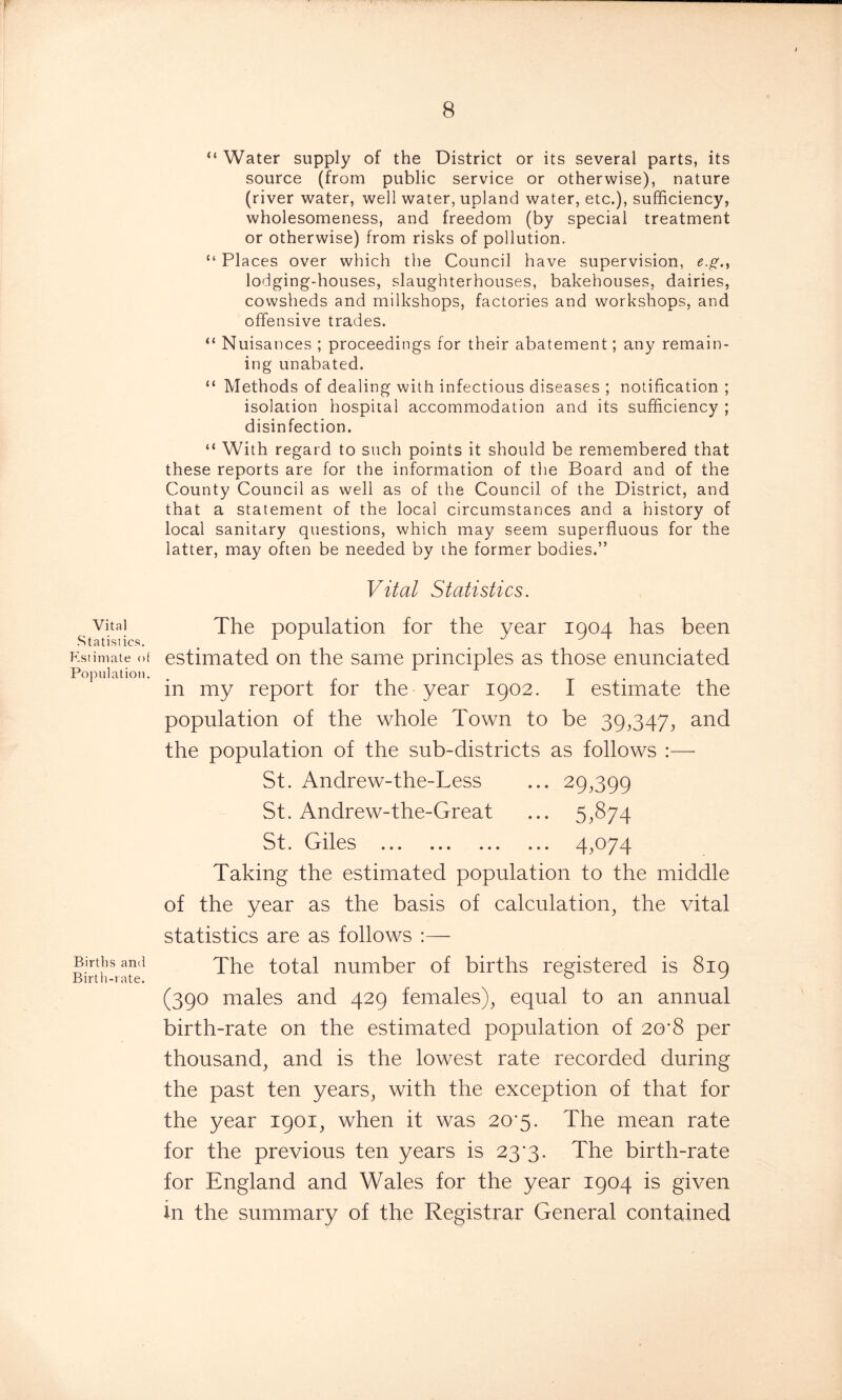 “ Water supply of the District or its several parts, its source (from public service or otherwise), nature (river water, well water, upland water, etc.), sufficiency, wholesomeness, and freedom (by special treatment or otherwise) from risks of pollution. “ Places over which the Council have supervision, e.g.t lodging-houses, slaughterhouses, bakehouses, dairies, cowsheds and milkshops, factories and workshops, and offensive trades. “ Nuisances ; proceedings for their abatement; any remain- ing unabated. “ Methods of dealing with infectious diseases ; notification ; isolation hospital accommodation and its sufficiency ; disinfection. “ With regard to such points it should be remembered that these reports are for the information of the Board and of the County Council as well as of the Council of the District, and that a statement of the local circumstances and a history of local sanitary questions, which may seem superfluous for the latter, may often be needed by the former bodies.” Vital Statistics. Vital Statistics. Estimate of Population. Births and Birth-rate. The population for the year 1904 has been estimated on the same principles as those enunciated in my report for the year 1902. I estimate the population of the whole Town to be 39,347, and the population of the sub-districts as follows :— St. Andrew-the-Less ... 29,399 St. Andrew-the-Great ... 5,874 St. Giles 4,074 Taking the estimated population to the middle of the year as the basis of calculation, the vital statistics are as follows :— The total number of births registered is 819 (390 males and 429 females), equal to an annual birth-rate on the estimated population of 20'8 per thousand, and is the lowest rate recorded during the past ten years, with the exception of that for the year 1901, when it was 20*5. The mean rate for the previous ten years is 23*3. The birth-rate for England and Wales for the year 1904 is given in the summary of the Registrar General contained