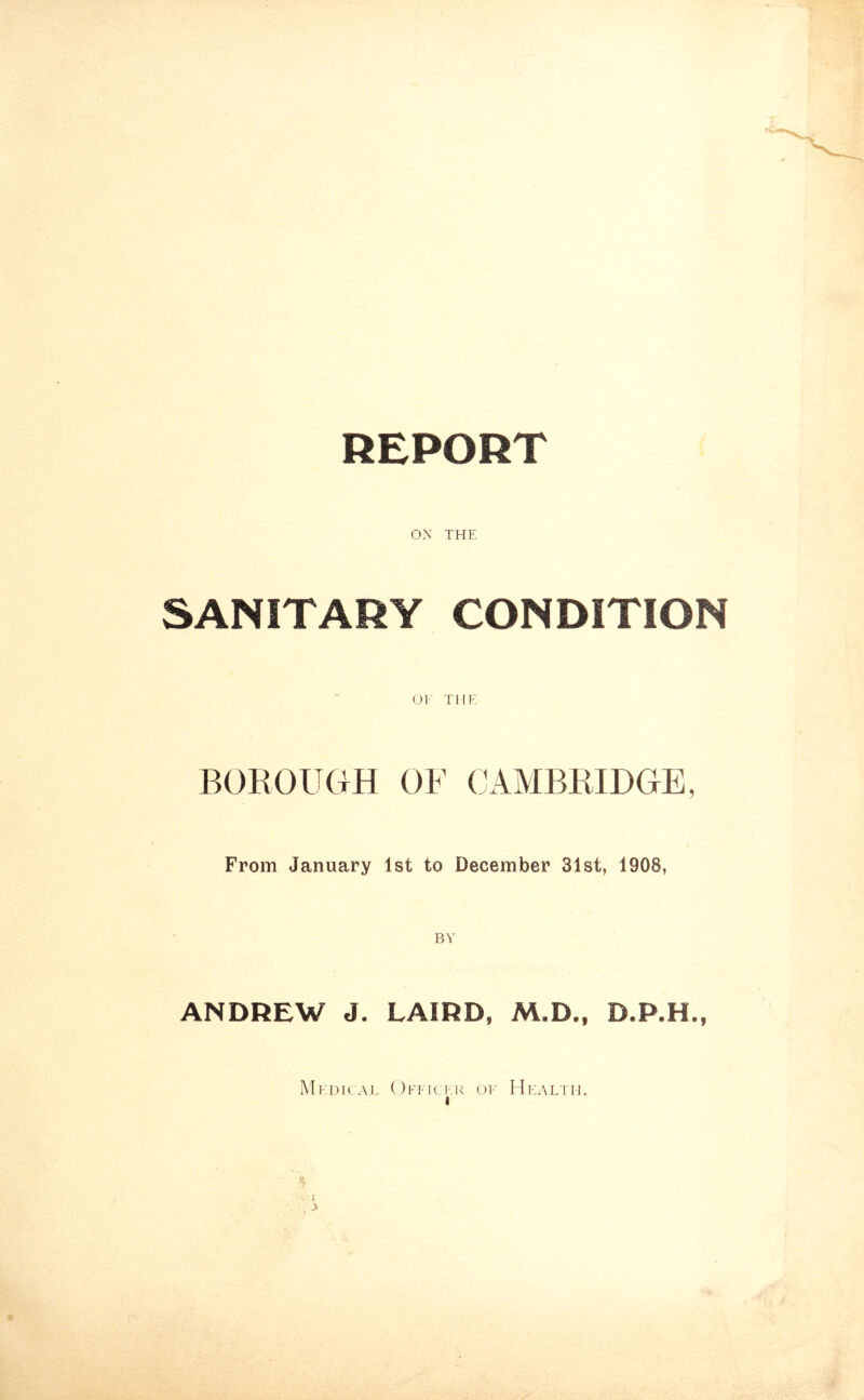 REPORT OX THE SANITARY CONDITION OF THE BOROUGH OF CAMBRIDGE, From January 1st to December 31st, 1908, ANDREW J. LAIRD, M.D., D.P.H., Medical Officer of Health. i J