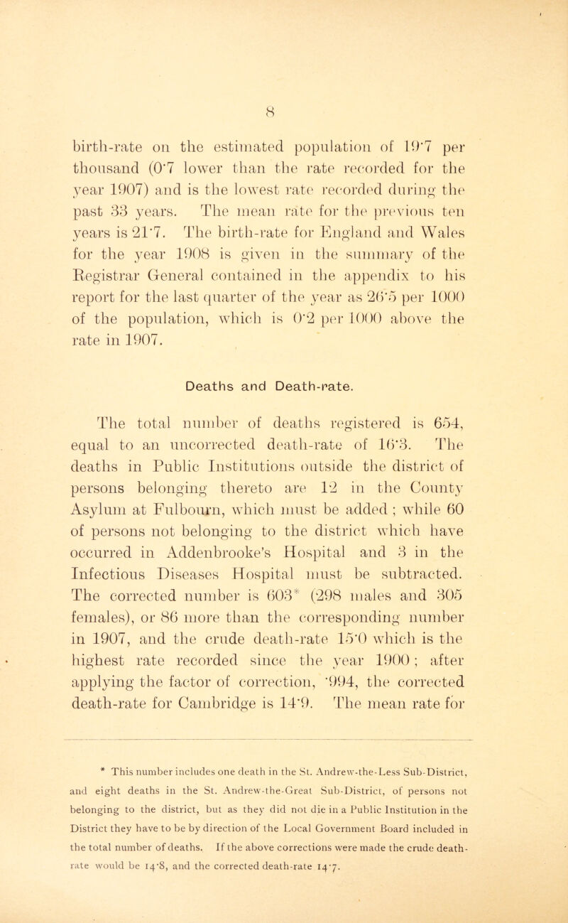 (S birth-rate on the estimated population of 19*7 per thousand (0*7 lower than the rate recorded for the year 1907) and is the lowest rate recorded during the past 33 years. The mean rate for the previous ten years is 21*7. The birth-rate for England and Wales for the year 1908 is given in the summary of the Registrar General contained in the appendix to his report for the last quarter of the year as 26*5 per 1000 of the population, which is 0*2 per 1000 above the rate in 1907. Deaths and Death-rate. The total number of deaths registered is 654, equal to an uncorrected death-rate of 16*3. The deaths in Public Institutions outside the district of persons belonging thereto are 12 in the County Asylum at Fulbourn, which must be added ; while 60 of persons not belonging to the district which have occurred in Addenbrooke’s Hospital and 3 in the Infectious Diseases Hospital must be subtracted. The corrected number is 603 (298 males and 305 females), or 86 more than the corresponding number in 1907, and the crude death-rate 15*0 which is the highest rate recorded since the year 1900; after applying the factor of correction, *994, the corrected death-rate for Cambridge is 14*9. The mean rate for * This number includes one death in the St. Andrew-the-Less Sub-District, and eight deaths in the St. Andrew-the-Great Sub-District, of persons not belonging to the district, but as they did not die in a Public Institution in the District they have to be by direction of the Local Government Board included in the total number of deaths. If the above corrections were made the crude death- rate would be I4’8, and the corrected death-rate 14-7.