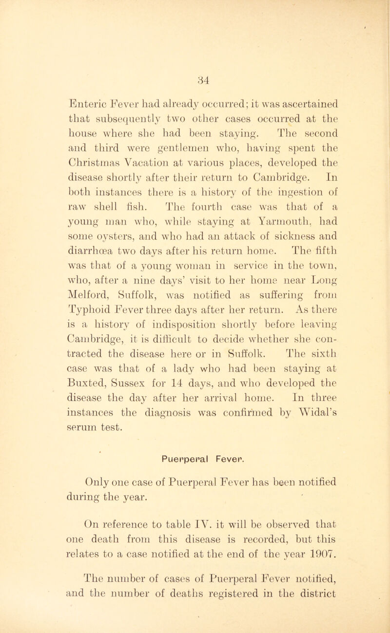 Enteric Fever had already occurred; it was ascertained that subsequently two other cases occurred at the house where she had been staying. The second and third were gentlemen who, having spent the Christmas Vacation at various places, developed the disease shortly after their return to Cambridge. In both instances there is a history of the ingestion of raw shell fish. The fourth case was that of a young man who, while staying at Yarmouth, had some oysters, and who had an attack of sickness and diarrhoea two days after his return home. The fifth was that of a young woman in service in the town, who, after a nine days’ visit to her home near Long Melford, Suffolk, was notified as suffering from Typhoid Fever three days after her return. As there is a history of indisposition shortly before leaving Cambridge, it is difficult to decide whether she con- tracted the disease here or in Suffolk. The sixth case was that of a lady who had been staying at Buxted, Sussex for 14 days, and who developed the disease the day after her arrival home. In three instances the diagnosis was confirmed by Widal’s serum test. Puerperal Fever. Only one case of Puerperal Fever has been notified during the year. On reference to table IV. it will be observed that one death from this disease is recorded, but this relates to a case notified at the end of the vear 1907. The number of cases of Puerperal Fever notified, and the number of deaths registered in the district