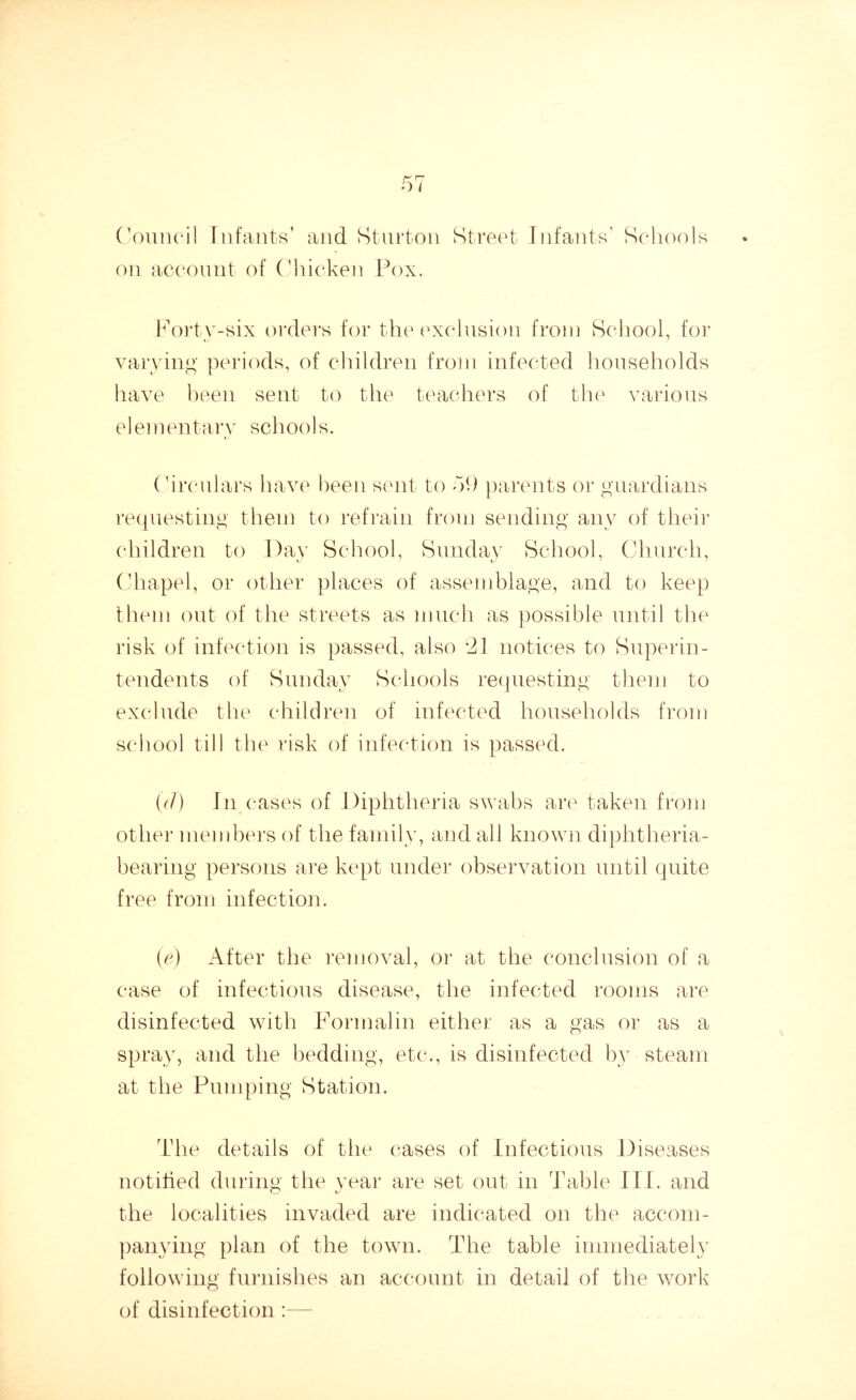 Council Infants’ and Sturton on account of Chicken Pox. Street Infants’ Schools Forty-six orders for the exclusion from School, for varying periods, of children from infected households have been sent to the teachers of the various elementary schools. Circulars have been sent to d9 parents or guardians requesting them to refrain from sending any of their children to Day School, Sunday School, Church, Chapel, or other places of assemblage, and to keep them out of the streets as much as possible until the risk of infection is passed, also 21 notices to Superin- tendents of Sunday Schools requesting them to exclude the children of infected households from school till the risk of infection is passed. (cl) In cases of Diphtheria swabs are taken from other members of the family, and all known diphtheria- bearing persons are kept under observation until quite free from infection. (e) After the removal, or at the conclusion of a case of infectious disease, the infected rooms are disinfected with Formalin either as a gas or as a spray, and the bedding, etc., is disinfected by-steam at the Pumping Station. The details of the cases of Infectious Diseases notified during the year are set out in Table III. and the localities invaded are indicated on the accom- panying plan of the town. The table immediately following furnishes an account in detail of the work of disinfection :—