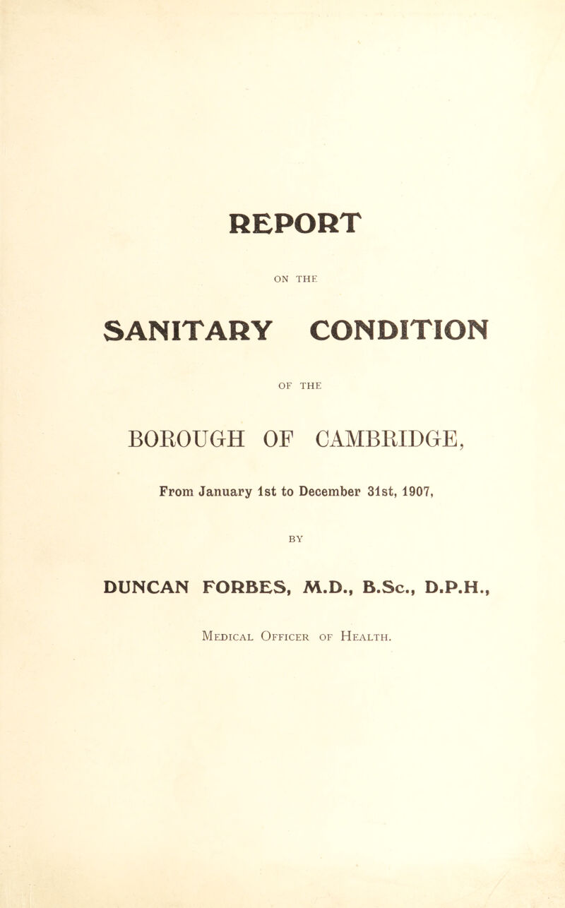 REPORT ON THE SANITARY CONDITION OF THE BOROUGH OF CAMBRIDGE, From January 1st to December 31st, 1907, DUNCAN FORBES, M.D., B.Sc., D.P.H., Medical Officer of Health.