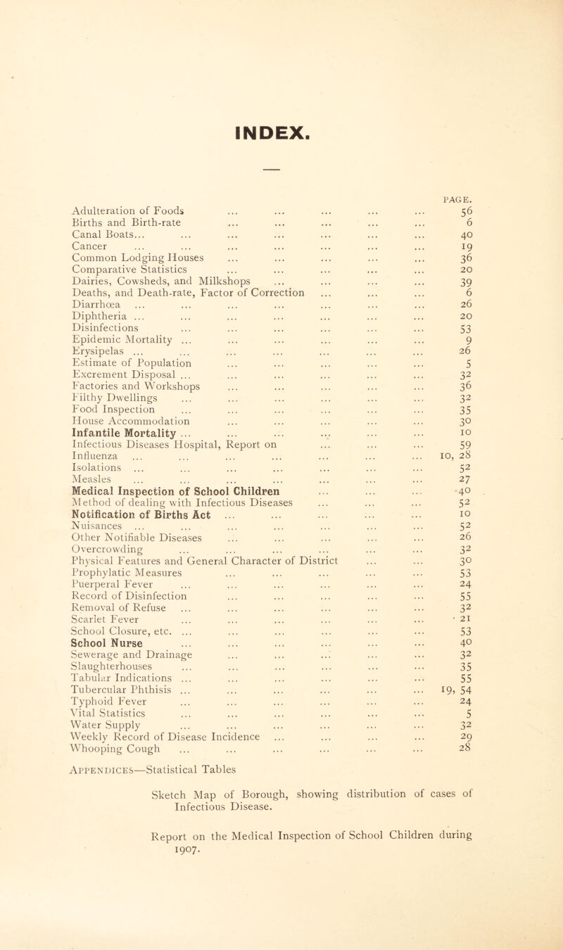 INDEX. Adulteration of Foods PAGE. 56 Births and Birth-rate • • • • • • 6 Canal Boats... 1 • « • • • 40 Cancer • • • • . . 19 Common Lodging Houses • • • , . • 36 Comparative Statistics • • • . . . 20 Dairies, Cowsheds, and Milkshops • • • . . . 39 Deaths, and Death-rate, Factor of Correction ... • • • 6 Diarrhoea ... ... 26 Diphtheria ... ... , , . 20 Disinfections » ♦ ♦ , . . 53 Epidemic Mortality ... • • . . . « 9 Erysipelas ... « • . 26 Estimate of Population • • • • . . 5 Excrement Disposal ... • • • . . . 32 Eactories and Workshops . » « • * • 36 Filthy Dwellings . . . • . . 32 Food Inspection . . . . . . 35 blouse Accommodation • • » . . . 3° Infantile Mortality ... • . . 10 Infectious Diseases Hospital, Report on « * * • . . 59 Influenza • • 1 10, 28 Isolations ... ... 52 Measles ... 27 Medical Inspection of School Children 40 Method of dealing with Infectious Diseases , * . * • 1 52 Notification of Births Act • . . . . . 10 Nuisances ... 52 Other Notifiable Diseases • » • ... 26 Overcrowding » » . . • . 32 Physical Features and General Character of District , • . 30 Prophylatic Measures • • « 53 Puerperal Fever . . . . . 4 24 Record of Disinfection ... . , , 55 Removal of Refuse ... . . , 32 Scarlet Fever • • • , , , - 21 School Closure, etc. ... ... 53 School Nurse » • • . # 4 40 Sewerage and Drainage » . * 4 4 4 32 Slaughterhouses • . . • 4 4 35 Tabular Indications ... • • • 4 4 4 55 Tubercular Phthisis ... • • • • 4 4 ... 19, 54 Typhoid Fever . ♦ * . 4 4 24 Vital Statistics • • • 4 4 4 5 Water Supply • • • 4 4 4 32 Weekly Record of Disease Incidence • . . 4 4 4 29 Whooping Cough . . . 28 Appendices—Statistical Tables Sketch Map of Borough, showing distribution of cases of Infectious Disease. Report on the Medical Inspection of School Children during 1907.