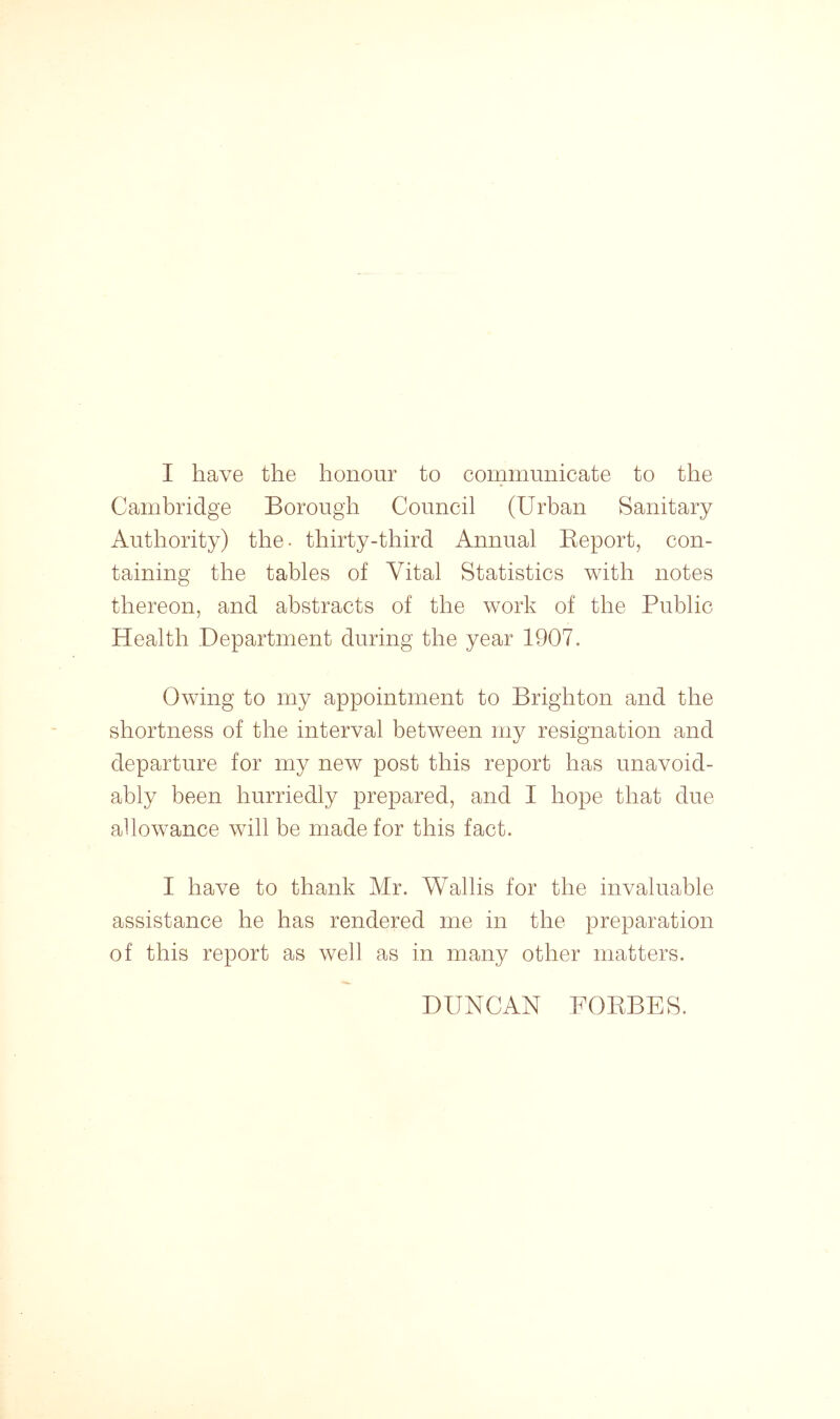 I have the honour to communicate to the Cambridge Borough Council (Urban Sanitary Authority) the- thirty-third Annual Report, con- taining the tables of Vital Statistics with notes thereon, and abstracts of the work of the Public Health Department during the year 1907. Owing to my appointment to Brighton and the shortness of the interval between my resignation and departure for my new post this report has unavoid- ably been hurriedly prepared, and I hope that due allowance will be made for this fact. I have to thank Mr. Wallis for the invaluable assistance he has rendered me in the preparation of this report as well as in many other matters. DUNCAN FORBES.