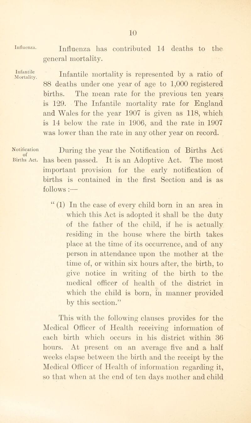 Influenza. Infantile Mortality. Notification of Births Act. Influenza has contributed 14 deaths to the general mortality. Infantile mortality is represented by a ratio of 88 deaths under one year of age to 1,000 registered births. The mean rate for the previous ten years is 129. The Infantile mortality rate for England and Wales for the year 1907 is given as 118, which is 14 below the rate in 1906, and the rate in 1907 was lower than the rate in any other year on record. During the year the Notification of Births Act has been passed. It is an Adoptive Act. The most important provision for the early notification of births is contained in the first Section and is as follows :— “ (1) In the case of every child born in an area in which this Act is adopted it shall be the duty of the father of the child, if he is actually, residing in the house where the birth takes place at the time of its occurrence, and of any person in attendance upon the mother at the time of, or within six hours after, the birth, to give notice in writing of the birth to the medical officer of health of the district in which the child is born, in manner provided by this section.” This with the following clauses provides for the Medical Officer of Health receiving information of each birth which occurs in his district within 36 hours. At present on an average five and a half weeks elapse between the birth and the receipt by the Medical Officer of Health of information regarding it, so that when at the end of ten days mother and child