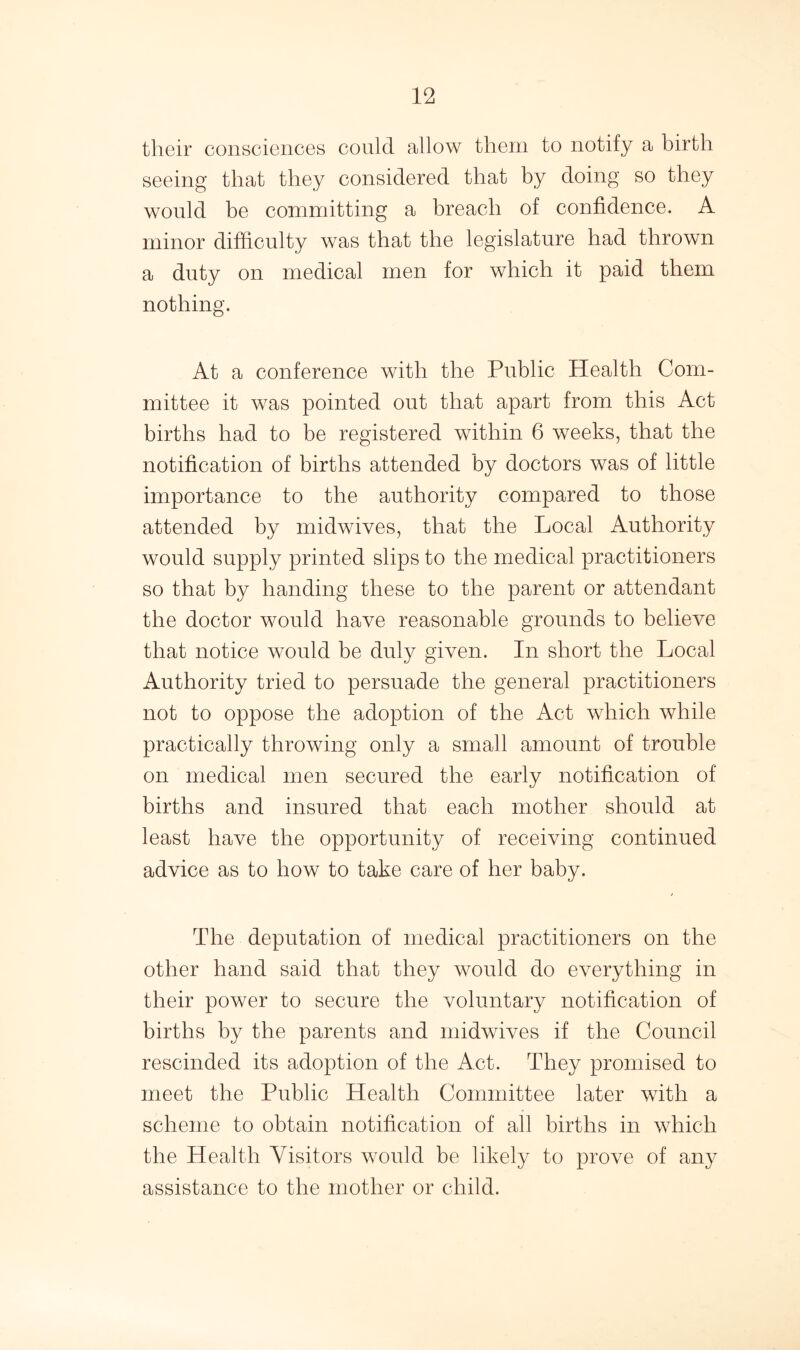 their consciences could allow them to notify a birth seeing that they considered that by doing so they would be committing a breach of confidence. A minor difficulty was that the legislature had thrown a duty on medical men for which it paid them nothing. At a conference with the Public Health Com- mittee it was pointed out that apart from this Act births had to be registered within 6 weeks, that the notification of births attended by doctors was of little importance to the authority compared to those attended by midwives, that the Local Authority would supply printed slips to the medical practitioners so that by handing these to the parent or attendant the doctor would have reasonable grounds to believe that notice would be duly given. In short the Local Authority tried to persuade the general practitioners not to oppose the adoption of the Act which while practically throwing only a small amount of trouble on medical men secured the early notification of births and insured that each mother should at least have the opportunity of receiving continued advice as to how to take care of her baby. The deputation of medical practitioners on the other hand said that they would do everything in their power to secure the voluntary notification of births by the parents and midwives if the Council rescinded its adoption of the Act. They promised to meet the Public Health Committee later with a scheme to obtain notification of all births in which the Health Visitors would be likely to prove of any assistance to the mother or child.