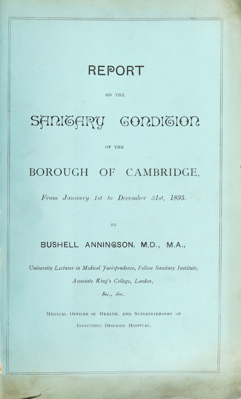 ON THE spRispixg (sordisioh OF THE BOROUGH OF CAMBRIDGE, From January 1st to December 31st, 1895. BY BUSHELL ANNINQSON, M.D., M.A. University Lecturer in Medical Jurisprudence, Fellow Sanitary Institute, Associate Kings College, London, S*c., &*c. Medical Officer of Health, and Superintendent of Infectious Diseases Hospital.