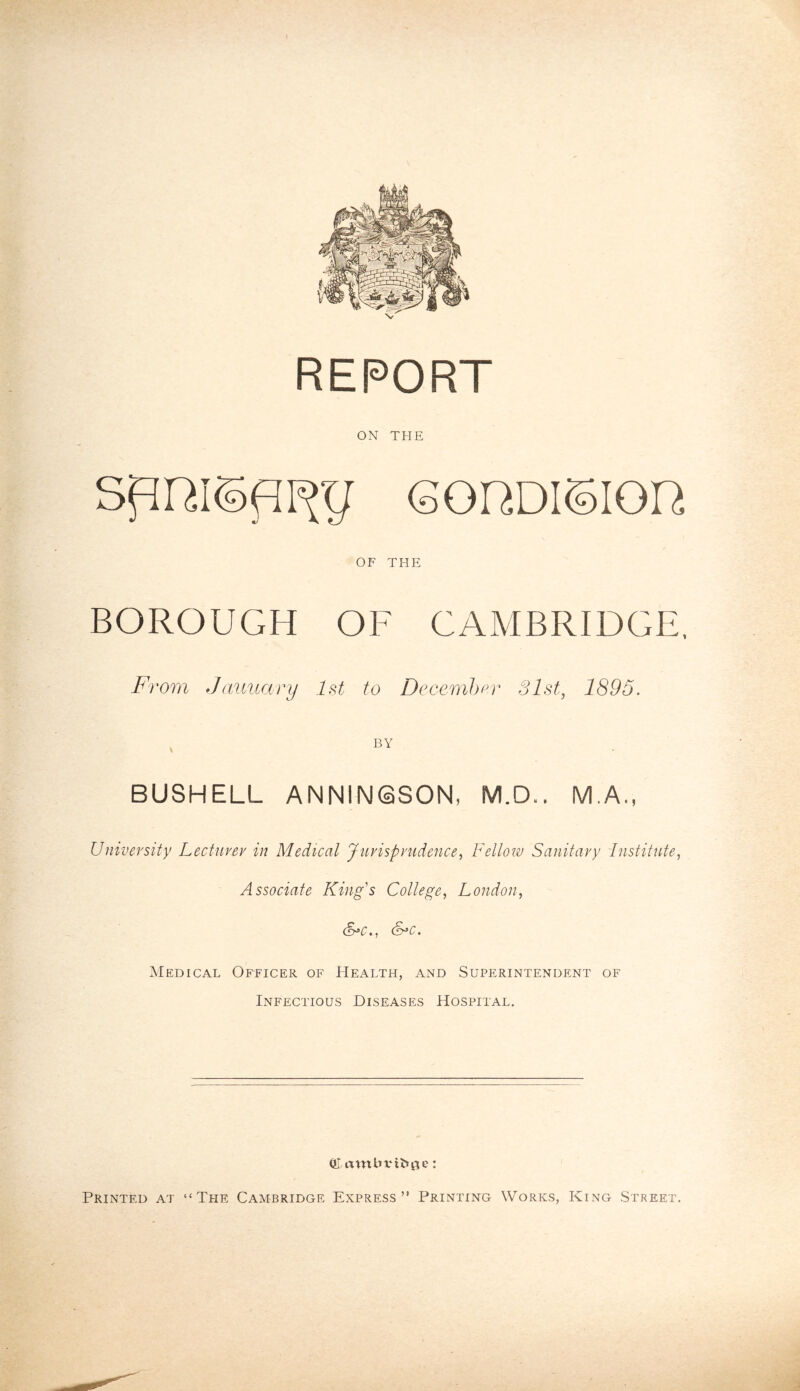 ON THE 60RDI0I0H OF THE BOROUGH OF CAMBRIDGE, From January 1st to December 31st, 1895. i BY BUSHELL ANNINSSON, M.D.. M.A., University Lecturer in Medical Jurisprudence, Fellow Sanitary Institute, Associate King's College, London, Medical Officer of Health, and Superintendent of Infectious Diseases Hospital. (frambvifrue: Printed at “The Cambridge Express” Printing Works, King Street.
