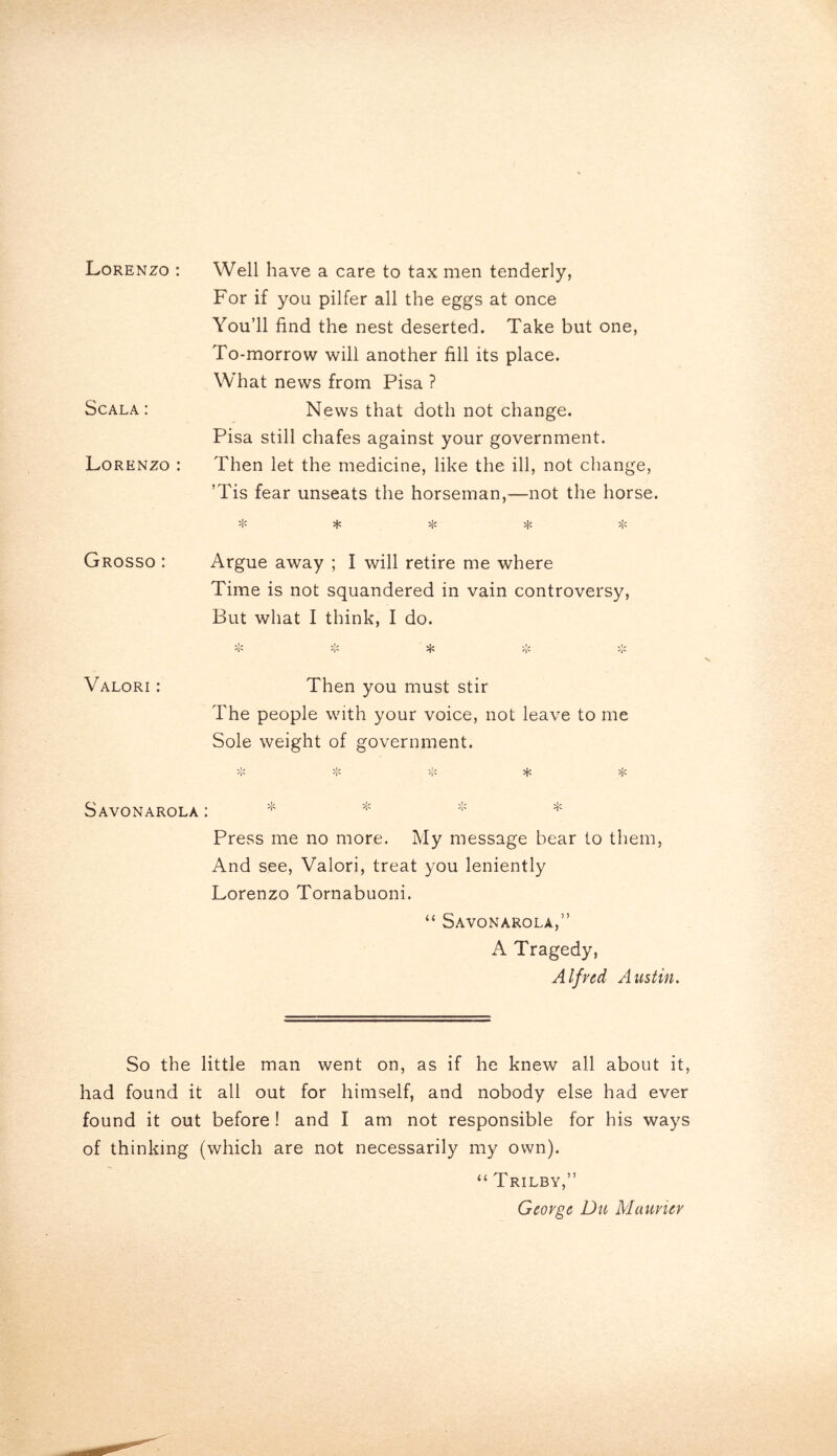 Lorenzo: Scala : Lorenzo : Well have a care to tax men tenderly, For if you pilfer all the eggs at once You’ll find the nest deserted. Take but one, To-morrow will another fill its place. What news from Pisa ? News that doth not change. Pisa still chafes against your government. Then let the medicine, like the ill, not change, ’Tis fear unseats the horseman,—not the horse. * * * * * Grosso : Argue away ; I will retire me where Time is not squandered in vain controversy, But what I think, I do. V1/ *V* I'* Valori : Then you must stir The people with your voice, not leave to me Sole weight of government. >!< * * Savonarola : * * * * Press me no more. My message bear to them, And see, Valori, treat you leniently Lorenzo Tornabuoni. “ Savonarola,” A Tragedy, Alfred Austin. So the little man went on, as if he knew all about it, had found it all out for himself, and nobody else had ever found it out before ! and I am not responsible for his ways of thinking (which are not necessarily my own). “ Trilby,” George Du Manner